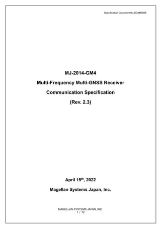 Specification Document No.DC4M0068
MAGELLAN SYSTEMS JAPAN, INC.
1 / 72
MJ-2014-GM4
Multi-Frequency Multi-GNSS Receiver
Communication Specification
(Rev. 2.3)
April 15th
, 2022
Magellan Systems Japan, Inc.
 