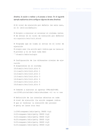 Sistema operativo GNU/Linux básico                   © FUOC • 71Z799002MO
                                                                               ©




directiva, la acción a realizar y el proceso a lanzar. En el siguiente
ejemplo explicamos cómo configurar algunas de estas directivas:


# El nivel de ejecución por defecto (en este caso,
el 2) id:2:initdefault:


# Scripts a ejecutar al arrancar el sistema (antes
# de entrar en el nivel de ejecución por defecto)
si::sysinit:/etc/init.d/rcS


# Programa que se llama al entrar en el nivel de
ejecución
# single user (la acción wait indica que se lanza el
# proceso y no se hace nada más)
˜˜:S:wait:/sbin/sulogin


# Configuración de los diferentes niveles de eje-
cución
# disponibles en el sistema
l0:0:wait:/etc/init.d/rc 0
l1:1:wait:/etc/init.d/rc 1
l2:2:wait:/etc/init.d/rc 2
l3:3:wait:/etc/init.d/rc 3
l4:4:wait:/etc/init.d/rc 4
l5:5:wait:/etc/init.d/rc 5
l6:6:wait:/etc/init.d/rc 6


# Comando a ejecutar al apretar CTRL+ALT+DEL
ca:12345:ctrlaltdel:/sbin/shutdown -t1 -a -r now


# Definición de las consolas abiertas en cada
# nivel de ejecución (la acción respawn indica
                                                                                               ANOTACIONES


# que al terminar la ejecución del proceso
# getty se lance otra vez)


1:2345:respawn:/sbin/getty 38400 tty1
2:23:respawn:/sbin/getty 38400 tty2
3:23:respawn:/sbin/getty 38400 tty3
4:23:respawn:/sbin/getty 38400 tty4
5:23:respawn:/sbin/getty 38400 tty5
6:23:respawn:/sbin/getty 38400 tty6

                                                                         151
 