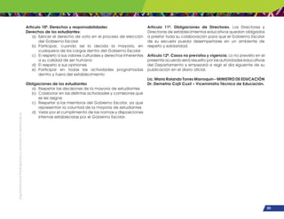 ¡Expresémonos!
Participemos
y
vivamos
en
democracia
103
Artículo 10º. Derechos y responsabilidades
Derechos de los estudiantes:
a) Ejercer el derecho de voto en el proceso de elección
del Gobierno Escolar
b) Participar, cuando así lo decida la mayoría, en
cualquiera de los cargos dentro del Gobierno Escolar
c) El respeto a sus valores culturales y derechos inherentes
a su calidad de ser humano
d) El respeto a sus opiniones
e) Participar en todas las actividades programadas
dentro y fuera del establecimiento
Obligaciones de los estudiantes
a) Respetar las decisiones de la mayoría de estudiantes
b) Colaborar en las distintas actividades y comisiones que
se les asigne
c) Respetar a los miembros del Gobierno Escolar, ya que
representan la voluntad de la mayoría de estudiantes
d) Velar por el cumplimiento de las normas y disposiciones
internas establecidas por el Gobierno Escolar.
Artículo 11º. Obligaciones de Directores. Los Directores y
Directoras de establecimientos educativos quedan obligados
a prestar toda su colaboración para que el Gobierno Escolar
de su escuela pueda desempeñarse en un ambiente de
respeto y solidaridad.
Artículo 12º. Casos no previstos y vigencia. Lo no previsto en el
presente acuerdo será resuelto por las autoridades educativas
del Departamento y empezará a regir el día siguiente de su
publicación en el diario oficial.
Lic. Mario Rolando Torres Marroquín – MINISTRO DE EDUCACIÓN
Dr. Demetrio Cojtí Cuxil – Viceministro Técnico de Educación.
 
