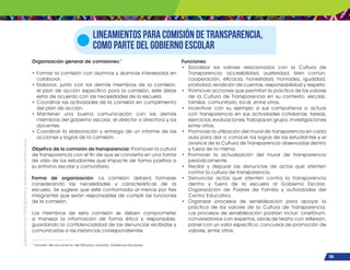 ¡Expresémonos!
Participemos
y
vivamos
en
democracia
105
Lineamientos para comisión de transparencia,
como parte del Gobierno escolar
Organización general de comisiones:1
• Formar la comisión con alumnos y alumnas interesados en
colaborar.
• Elaborar, junto con los demás miembros de la comisión,
el plan de acción específico para la comisión, este debe
estar de acuerdo con las necesidades de la escuela.
• Coordinar las actividades de la comisión en cumplimiento
del plan de acción.
• Mantener una buena comunicación con los demás
miembros del gobierno escolar, el director o directora y los
docentes.
• Coordinar la elaboración y entrega de un informe de las
acciones y logros de la comisión.
Objetivo de la comisión de transparencia: Promover la cultura
de transparencia con el fin de que se convierta en una forma
de vida de los estudiantes que impacte de forma positiva a
su entorno escolar y comunitario.
Forma de organización: La comisión deberá formarse
considerando las necesidades y características de la
escuela. Se sugiere que esté conformada al menos por tres
integrantes que serán responsables de cumplir las funciones
de la comisión.
Los miembros de esta comisión se deben comprometer
a manejar la información de forma ética y responsable,
guardando la confidencialidad de las denuncias recibidas y
comunicarlas a las instancias correspondientes.
Funciones:
• Socializar los valores relacionados con la Cultura de
Transparencia: accesibilidad, austeridad, bien común,
cooperación, eficacia, honestidad, honradez, igualdad,
probidad, rendición de cuentas, responsabilidad y respeto.
• Promover acciones que permitan la práctica de los valores
de la Cultura de Transparencia en su contexto: escolar,
familiar, comunitario, local, entre otros.
• Incentivar con su ejemplo a sus compañeros a actuar
con transparencia en sus actividades cotidianas: tareas,
ejercicios, evaluaciones, trabajos en grupo, investigaciones
entre otros.
• Promover la utilización del mural de transparencia en cada
aula para dar a conocer los logros de los estudiantes y el
avance de la Cultura de Transparencia observadas dentro
y fuera de la misma.
• Promover la actualización del mural de transparencia
periódicamente.
• Recibir y depurar las denuncias de actos que atenten
contra la cultura de transparencia.
• Denunciar actos que atenten contra la transparencia
dentro y fuera de la escuela al Gobierno Escolar,
Organización de Padres de Familia y autoridades del
Centro Educativo.
• Organizar procesos de sensibilización para apoyar la
práctica de los valores de la Cultura de Transparencia.
Los procesos de sensibilización podrían incluir: cinefórum,
conversatorios con expertos, obras de teatro con reflexión,
panel con un valor específico, concursos de promoción de
valores, entre otros.
1
Tomado del documento del Mineduc llamado Gobiernos Escolares.
 