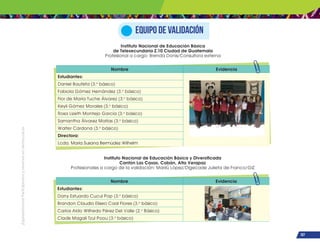 ¡Expresémonos!
Participemos
y
vivamos
en
democracia
107
Equipo de validación
Nombre Evidencia
Estudiantes:
Daniel Bautista (3.o
básico)
Fabiola Gómez Hernández (3.o
básico)
Flor de María Tuche Álvarez (3.o
básico)
Keyli Gómez Morales (3.o
básico)
Rosa Lizeth Montejo García (3.o
básico)
Samantha Álvarez Matías (3.o
básico)
Walter Cardona (3.o
básico)
Directora:
Lcda. María Susana Bermúdez Wilhelm
Nombre Evidencia
Estudiantes:
Dany Estuardo Cucul Pop (3.o
básico)
Brandon Claudio Eliseo Caal Flores (3.o
básico)
Carlos Aldo Wilfredo Pérez Del Valle (2.o
Básico)
Cladis Magali Tzul Poou (3.o
básico)
Instituto Nacional de Educación Básica
de Telesecundaria Z.10 Ciudad de Guatemala
Profesional a cargo: Brenda Donis/Consultora externa
Instituto Nacional de Educación Básica y Diversificada
Cantón Las Casas. Cobán, Alta Verapaz
Profesionales a cargo de la validación: Marilú López/Digecade Julieta de Franco/GIZ
 