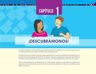 ¡Expresémonos!
Participemos
y
vivamos
en
democracia
11
En este capítulo confirmaremos que somos personas valiosas, con mucho que ofrecer
a nosotros mismos, a nuestra familia, comunidad y país.
Cada tema nos cultivará para ser mejores personas. Las actividades que realizaremos y
las experiencias que generaremos, nos darán ideas y sugerencias para ser agentes de
cambio, para transformar nuestro entorno en un mejor lugar para convivir con todos.
¡Nos comprometemos a esforzarnos en cada tarea, aplicar y compartir lo aprendido
para que entre todos descubramos a las personas capaces, íntegras y solidarias que
llevamos dentro!
¡DESCUBRÁMONOS!
 