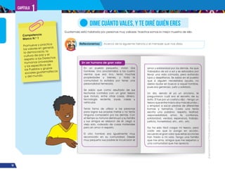 ¡Expresémonos!
Participemos
y
vivamos
en
democracia
16
Capítulo 1
Guatemala está habitada por personas muy valiosas. Nosotros somos la mejor muestra de ello.
DIME CUÁNTO VALES, Y TE DIRÉ QUIÉN ERES
Reflexionemos Acerca de la siguiente historia y el mensaje que nos deja.
En un pueblo pequeño, vivían dos
hombres. Uno proclamaba a los cuatro
vientos que era rico, tenía muchas
propiedades y bienes, y toda la
comunidad lo evitaba por tener una
personalidad temeraria.
Se sabía que como resultado de sus
fechorías contaba con un gran tesoro
que incluía, entre otras cosas, dinero,
tecnología reciente, joyas, casas y
vehículos.
Tenía fama de utilizar a las personas
para lograr sus propias metas y no tenía
ninguna compasión por los demás. Con
el tiempo su fortuna disminuyó y su familia
y sus amigos se alejaron de él. Llegó a
viejo solo, rodeado de cosas materiales
pero sin amor ni respeto.
El otro hombre era igualmente muy
reconocido en su comunidad. Desde
muy pequeño sus padres le inculcaron el
amor y solidaridad por los demás. Así que
trabajaba de sol a sol y se esforzaba por
llevar una vida cómoda, pero evitando
lujos y despilfarros. Se sabía en el pueblo
que si alguien necesitaba ayuda, no
debía dudar en buscar a aquel hombre,
pues era generoso, justo y solidario.
Un día, siendo él ya un anciano, le
preguntaron cuál era el secreto de su
éxito. Él fue por un costal y dijo: −tengo un
tesoro que entre más lo doy más abunda−;
y empezó a sacar piedras de diferentes
formas y tamaños. Cada una tenía
escrita una palabra: respeto, lealtad,
responsabilidad, amor, fe, confianza,
solidaridad, verdad, esperanza, trabajo,
justicia, honestidad, etc., etc., etc.
No ha sido fácil cargar mi tesoro, pero
cada vez que lo pongo en acción,
recuerdo el gran valor que estas acciones
han traído a mi vida. Tengo una familia
que me ama, amigos que me respetan y
una comunidad que me aprecia.
Competencia
Marco N.o
1
Promueve y practica
los valores en general,
la democracia, la
cultura de paz y el
respeto a los Derechos
Humanos Universales
y los específicos de
los Pueblos y grupos
sociales guatemaltecos
y del mundo.
Un ser humano de gran valor
 