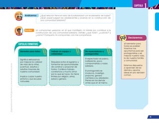 ¡Expresémonos!
Participemos
y
vivamos
en
democracia
19
Capítulo 1
Declaremos
Escribo Un compromiso personal, en el que manifiesto mi interés por contribuir a la
construcción de una comunidad solidaria. Detallo ¿qué haré?, ¿cuándo? y
¿cómo? Comparto mi compromiso con mis compañeros.
Analicemos ¿Qué relación tiene el valor de la solidaridad con el bienestar de todos?
¿Qué papel juegan los adolescentes y jóvenes en la construcción de
una comunidad solidaria?
Cápsulas Formativas
Bienestar para todos:
Significa esforzarnos
por mejorar la calidad
de vida de la niñez,
juventud, adultos y
adultos mayores de
nuestra comunidad.
Implica cuidar nuestro
entorno y sus recursos
naturales.
Trabajo en equipo y
solidaridad:
Requiere evitar el egoísmo y
fomentar las oportunidades
de construir y proponer de
todos. Conlleva trabajo,
constancia y mucho amor
por lo que se hace. No tiene
límites por religión, etnia,
edad o género.
De espectadores a
protagonistas:
El espectador es pasivo,
indiferente, poco
comprometido y nada
solidario.
El protagonista se
involucra, investiga,
propone, genera
cambios a su alrededor.
Piensa en los demás
antes que en él mismo.
¡El bienestar para
todos es posible!
Nosotros nos
apuntamos para ser
protagonistas y así
mejorar nuestra vida,
la de nuestra familia
y comunidad.
Estamos dispuestos
a aprender de los
demás y aportar
ideas en pro del bien
común.
 
