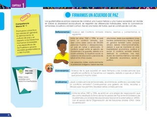 ¡Expresémonos!
Participemos
y
vivamos
en
democracia
22
Capítulo 1
Los guatemaltecos somos capaces de construir una nueva historia y una nueva sociedad, en donde
se valore la diversidad sociocultural, se respeten las diferencias individuales, reine la convivencia
armoniosa, la justicia y el bien común. Esa es una tarea de todos, que se construye día con día.
FIRMAMOS UN ACUERDO DE PAZ
Reflexionemos Acerca del Conflicto Armado Interno, leemos y comentamos lo
siguiente:
Analicemos ¿Qué consecuencias emocionales, económicas, políticas y sociales trae
un conflicto armado? Construyamos una galería de fotos, recortes o
dibujos que nos permita visualizar estas consecuencias.
Reflexionemos Entre los años 1987 y 1996, se entró en una etapa de negociación que
dio como resultado la firma de los Acuerdos de Paz entre el Gobierno de
Guatemala y la Unidad Revolucionaria Nacional Guatemalteca -URNG-
con el apoyo de la Organización de las Naciones Unidas -ONU-. Estos
acuerdos son:
Competencia
Marco N.o
1
Promueve y practica
los valores en general,
la democracia, la
cultura de paz y el
respeto a los Derechos
Humanos Universales
y los específicos de
los Pueblos y grupos
sociales guatemaltecos
y del mundo.
Sitio web
sugerido
Entre los años 1960 y 1996, el país
sufrió un conflicto armado, que
dejó como saldo cerca de 250,000
personas muertas o desaparecidas,
un país en ruinas y estancado. El
conflicto surgió entre el ejército de
Guatemala y la guerrilla, debido a la
cruda pobreza, la injusticia social, la
carencia de educación y servicios de
salud entre otras causas.
Las personas civiles, particularmente
la población indígena, fueron las más
afectadas, dado que perdieron a sus
familias, pertenencias y tierras. El país
en general también sufrió, porque
estaba aislado internacionalmente,
debido a que se mantenía en una
inestabilidad económica, política y
social. El conflicto armado interno
destruyó la confianza, nos hizo
dudar de nosotros mismos y nos robó
el desarrollo económico, social y
político.
Conversamos Acerca de lo que sucedió en esos tiempos y las consecuencias que
arrastró el conflicto; lo hacemos con respeto, debido a que es un tema
que provocó mucho dolor.
https://www.
youtube.com/
watch?v=I1swTby5zUw
 