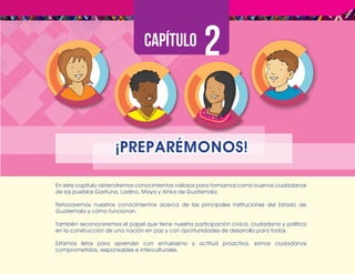 ¡Expresémonos!
Participemos
y
vivamos
en
democracia
25
En este capítulo obtendremos conocimientos valiosos para formarnos como buenos ciudadanos
de los pueblos Garífuna, Ladino, Maya y Xinka de Guatemala.
Reforzaremos nuestros conocimientos acerca de las principales instituciones del Estado de
Guatemala y cómo funcionan.
También reconoceremos el papel que tiene nuestra participación cívica, ciudadana y política
en la construcción de una nación en paz y con oportunidades de desarrollo para todos.
Estamos listos para aprender con entusiasmo y actitud proactiva, somos ciudadanos
comprometidos, responsables e interculturales.
¡PREPARÉMONOS!
 