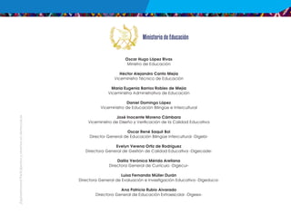 ¡Expresémonos!
Participemos
y
vivamos
en
democracia
Oscar Hugo López Rivas
Ministro de Educación
Héctor Alejandro Canto Mejía
Viceministro Técnico de Educación
María Eugenia Barrios Robles de Mejía
Viceministra Administrativa de Educación
Daniel Domingo López
Viceministro de Educación Bilingüe e Intercultural
José Inocente Moreno Cámbara
Viceministro de Diseño y Verificación de la Calidad Educativa
Oscar René Saquil Bol
Director General de Educación Bilingüe Intercultural -Digebi-
Evelyn Verena Ortiz de Rodríguez
Directora General de Gestión de Calidad Educativa -Digecade-
Dalila Verónica Mérida Arellana
Directora General de Currículo -Digecur-
Luisa Fernanda Müller Durán
Directora General de Evaluación e Investigación Educativa -Digeduca-
Ana Patricia Rubio Alvarado
Directora General de Educación Extraescolar -Digeex-
 