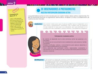 ¡Expresémonos!
Participemos
y
vivamos
en
democracia
34
Capítulo 2
Los guatemaltecos somos el motor de este país con nuestro trabajo, ideas, sueños y aspiraciones. Por
ello es importante promover la organización democrática, el respeto a la ley y la preservación de
nuestros recursos naturales.
DE OBSERVADORES A PROTAGONISTAS
NUESTRA PARTICIPACIÓN CIUDADANA ACTIVA
Analicemos Una acción clave para que el país se perfile hacia el desarrollo es la
vida cívica y participación ciudadana. Esto conlleva que las personas
no solo observen lo que pasa a su alrededor, sino que participen en la
construcción de su bienestar y el de su entorno. Conversemos al respecto.
Competencia
Marco N.o
6
Utiliza críticamente
los conocimientos de
los procesos históricos
desde la diversidad
de los Pueblos del
país y del mundo,
para comprender el
presente y construir el
futuro.
Identifiquemos ¿Se fomenta el desarrollo armónico entre las personas y la naturaleza
en nuestra comunidad? ¿Qué personas u organizaciones se preocupan
verdaderamente por el conocimiento de la realidad de cada
persona, familia y comunidad? ¿Quién fortalece las actitudes, valores
y conocimientos positivos en la comunidad?¿Qué organización nos
forma para participar activamente en aspectos de bien común? ¿Qué
pasa si no le damos importancia a estos temas?
Participación ciudadana activa
- Se orienta al desarrollo de la vida armónica entre las personas y la
naturaleza.
- Se interesa por el conocimiento de la realidad de cada persona, familia
y sociedad.
- Fortalece actitudes, valores y conocimientos para ejercer derechos y
asumir responsabilidades en la sociedad.
- Forma personas que participan activa, responsable, consciente y
críticamente, en la construcción de su propia identidad personal, étnico-
cultural y nacional.
 