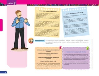 ¡Expresémonos!
Participemos
y
vivamos
en
democracia
38
Capítulo 2
CÁMARAS DE COMERCIO E INDUSTRIA
Una cámara de comercio e industria es una
organización formada por empresarios o
dueños de pequeños, medianos o grandes
comercios los cuales tienen el fin de elevar la
productividad, calidad y competitividad de sus
negocios.
Están ligadas directamente con el desarrollo
económico del país y trabajan por los
guatemaltecos. Su principal función es observar
buenas prácticas laborales, ambientales y de
producción. Generar empleo digno y riqueza
para todo el país.
Una cámara no es un organismo o institución
gubernamental, y no posee un rol directo en la
escritura y aprobación de leyes o regulaciones
que afecten a los negocios. Sin embargo, actúa
como un grupo de lobby en un intento de
influir sobre la promulgación de leyes que sean
favorables para las empresas.
CONSEJOS DEPARTAMENTALES DE DESARROLLO
-CODEDES-
CONSEJOS MUNICIPALES DE DESARROLLO
-COMUDES-
CONSEJOS COMUNITARIOS DE DESARROLLO
-COCODES-
COMITÉ ÚNICO DE BARRIO -CUB-
Son instancias en las que podemos participar
a nivel de nuestra comunidad, municipio o
departamento. Su principal función es buscar
mejoras en la calidad de vida de todos los
habitantes de esa región.
MEDIOS DE COMUNICACIÓN SOCIAL
Están representados por la prensa virtual, escrita,
radiofónica y televisiva.
Su papel es informar y orientar sobre los
asuntos públicos de un país, por lo que tiene
la capacidad de influir directamente en los
ciudadanos.
Tienen la obligación de orientar, analizar, opinar
e ilustrar a los ciudadanos sobre los manejos
públicos de manera transparente y objetiva.
Juegan un papel de fiscalizador social,
entretener, transmitir opinión y canalizar las
demandas ciudadanas. Algunos medios han
jugado también papeles protagónicos a la hora
de encabezar demandas ciudadanas.
PARTIDOS POLÍTICOS O COMITÉS CÍVICOS
Conlleva valores de responsabilidad y compromiso,
pues nos convertimos en representantes de
un grupo que confía en nuestra dignidad,
honorabilidad y capacidad para tratar asuntos de
interés municipal, departamental o nacional.
Implica conocimientos, experiencia, habilidades
y destrezas para manejar los asuntos públicos de
una nación.
Determinemos Los espacios donde podemos ejercer como ciudadanos, nuestra
participación política de manera activa y responsable. Conversamos
al respecto.
 