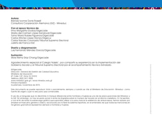 ¡Expresémonos!
Participemos
y
vivamos
en
democracia
Autora:
Brenda Ivonne Donis Rossell
Consultora Cooperación Alemana (GIZ) - Mineduc
Con el apoyo técnico de:
Irma Margarita Godoy/Digecade
Marilú del Carmen López Sandoval/Digecade
Tania María Robles Figueroa/Digecade
Carlos Alfonso López Alonzo/Digecur
Carlos Narciso Coronado/Tribunal Supremo Electoral
Julieta de Franco/GIZ
Diseño y diagramación
Luis Fernando Méndez García/Digecade
Ilustración:
Silvia Remy Díaz Chang/Digecade
Agradecimiento especial al Colegio Naleb´, por compartir su experiencia en la implementación del
Gobierno Escolar y al Tribunal Supremo Electoral por el acompañamiento técnico brindado.
©Digecade
Dirección General de Gestión de Calidad Educativa
Ministerio de Educación
6ª. Calle 1-87 Zona 10, 01010
Teléfono (502) 2411-9595
www.mineduc.gob.gt / www.mineduc.edu.gt
Primera impresión.
Guatemala, noviembre de 2015.
Este documento se puede reproducir total o parcialmente, siempre y cuando se cite al Ministerio de Educación -Mineduc- como
fuente de origen y que no sea para usos comerciales.
El uso de un lenguaje que no discrimine ni marque diferencias entre hombres y mujeres es una de las preocupaciones del Mineduc y
la GIZ. Sin embargo, no hay acuerdo social ni entre los lingüistas sobre la manera de hacerlo en el idioma castellano. En tal sentido,
y con el fin de evitar la sobrecarga gráfica que supondría utilizar o/a para marcar la existencia de ambos sexos, hemos optado por
emplear el masculino genérico clásico, reconocido por la Real Academia Española, en el entendido de que todas las menciones en
tal género gramatical representan siempre a hombres y mujeres.
 