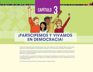 ¡Expresémonos!
Participemos
y
vivamos
en
democracia
41
Hemos comprendido que las personas somos lo más valioso en una sociedad. Que no hay mayor
satisfacción que trabajar por el bienestar de todos, con compromiso, entrega y entusiasmo.
Ahora nos corresponde involucrarnos en la participación cívica, ciudadana y política del centro
educativo y la comunidad por medio del ejercicio del Gobierno Escolar y los procesos para su
elección e implementación.
Nos disponemos a aprender y compartir en todas las actividades que realicemos, y estar atentos
a valorar esta experiencia como base para nuestra participación como ciudadanos de una
nueva generación.
¡Amamos nuestra Guatemala, haremos todo lo mejor por ella!
¡PARTICIPEMOS Y VIVAMOS
EN DEMOCRACIA!
 