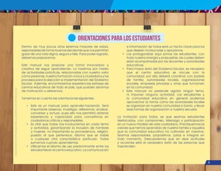 ¡Expresémonos!
Participemos
y
vivamos
en
democracia
5
Dentro de muy pocos años seremos mayores de edad,
responsables de tomar buenas decisiones que nos permitan
gozar de una vida digna, segura y feliz. Para poder lograrlo,
debemos prepararnos.
Este manual nos propone una forma innovadora y
creativa de seguir aprendiendo. Lo haremos por medio
de actividades prácticas, relacionadas con nuestro valor
como personas, nuestra formación cívica y ciudadana y los
procesos para la elección e implementación del Gobierno
Escolar. Además, encontraremos experiencias exitosas de
centros educativos de todo el país, que pueden servirnos
de motivación y referencia.
Tomemos en cuenta las orientaciones siguientes:
• Este es un manual para aprender-haciendo. Será
importante observar, investigar, reflexionar, analizar,
conversar y actuar; pues ello nos permitirá obtener
experiencia y capacidad para convertirnos en
ciudadanos críticos y responsables.
• Es vital que todos nos involucremos en cada tema
y actividad, garantizando la inclusión de hombres
y mujeres, no importando su procedencia, religión,
pueblo al que pertenece, idioma que se hable
o cualquier otra característica particular. Todos
sumamos cuando aprendemos.
• Utilicemos el idioma de uso predominante entre los
estudiantes en el centro educativo. La comunicación
e información de todos será un factor clave para los
que deseen involucrarse y apoyarnos.
• Los protagonistas aquí somos los estudiantes, con
toda nuestra energía y propuestas, las cuales deben
estar acompañadas por los docentes y autoridades
educativas.
• Para mayor éxito del Gobierno Escolar, es necesario
que el centro educativo se vincule con la
comunidad; por ello deberá coordinar con padres
de familia, autoridades locales, organizaciones
sociales, empresas privadas y otras que funcionen
en la comunidad.
• Este manual no pretende agotar ningún tema,
ni imponer ninguna actividad. Los estudiantes y
la comunidad educativa en general podemos
aprovechar la forma cómo las autoridades locales
se organizan en nuestra comunidad o barrio, y llevar
esas formas de organización a nuestra escuela.
La invitación para todos, es que seamos estudiantes
destacados, con compromiso, liderazgo y participación
en un nuevo modelo de vida ciudadana. Practiquemos los
valores que hemos aprendido de nuestra familia y aquellos
que la comunidad educativa ha cultivado en nosotros.
Seamos responsables, propositivos, justos e íntegros en
todo momento. Descubriremos que en esas actitudes
y acciones está el verdadero éxito de las personas que
trascienden.
ORIENTACIONES PARA LOS ESTUDIANTES
 