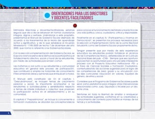 6
¡Expresémonos!
Participemos
y
vivamos
en
democracia
Orientaciones para los Directores
y Docentes/Facilitadores
Estimados directores y docentes/facilitadores, estamos
seguros que día a día se esfuerzan en formar ciudadanos
íntegros, dignos y exitosos. Uniéndonos a este propósito,
presentamos el Manual de Gobierno Escolar diseñado de
acuerdo a los lineamientos de la teoría del aprendizaje
activo y significativo, y de lo que establece el Acuerdo
Ministerial N.o
1745-2000 de fecha 7 de diciembre del año
2000, que norma lo referente a los Gobiernos Escolares.
Con la elección e implementación del Gobierno Escolar, se
busca la vivencia plena de la democracia participativa y el
fortalecimiento afectivo, social y moral de los estudiantes,
por medio de actividades para el bien común.
Les invitamos a vivir junto a sus estudiantes y comunidad
educativa en general este proceso de participación,
que contribuirá a ampliar los horizontes de conocimiento
intercambiando ideas y opiniones que enriquecen a todos.
El Manual está constituido así: En el capítulo I,
“Descubrámonos”, se incluyen temas de crecimiento
personal y social. Es importante acompañar a los
estudiantes a autodescubrirse y sensibilizarlos respecto
a temas de interés individual y colectivo que propicien
la participación activa en el establecimiento y en su
comunidad.
El capítulo II “Preparémonos”, se incluye lo concerniente a
formación ciudadana, se abordan los conceptos básicos
para conocer el funcionamiento del Estado y la práctica de
una vida política, cívica, ciudadana, crítica y responsable.
Finalmente en el capítulo III, "¡Participemos y Vivamos en
Democracia!", se presentan los procesos necesarios para
la elección e implementación tanto de la Junta Electoral
Estudiantil, como del Gobierno Escolar propiamente dicho.
Tengan presente que por medio de esta experiencia
educativa los estudiantes podrán fortalecer el alcance
de las Competencias Marco, establecidas en el Currículo
Nacional Base del país –CNB-. Siempre que sea oportuno
aprovechen la oportunidad para vincular este interesante
proceso con el Proyecto Educativo Institucional -PEI- y
el Área de Ciencias Sociales y Formación Ciudadana,
contextualizando las acciones sugeridas para el logro de
las competencias de área, grado y su vinculación con
los ejes curriculares: Educación en valores, Equidad de
género, de etnia y social.
Considere que el Programa de Gobiernos Escolares puede
servir como plataforma para integrar otras intervenciones
relacionadas como: Juez, Diputado o Alcalde por un día,
entre otras.
Siéntanse en toda la libertad de ampliar o enriquecer
las actividades sugeridas, confiamos en su creatividad y
conocimiento del contexto para facilitar el manejo de los
temas y o actividades.
 