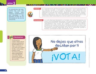 ¡Expresémonos!
Participemos
y
vivamos
en
democracia
66
Capítulo 3
Invitemos A un representante del Tribunal Supremo Electoral o al docente/facilitador
de Ciencias Sociales y Formación Ciudadana, para desarrollar una
capacitación en la que se realice un simulacro completo de cómo se
desarrolla el proceso de votación; utilizando todos los insumos, equipo,
enseres y ubicando a las Juntas Receptoras de Votos en sus funciones.
Debemos asegurarnos que con esta práctica estemos listos para ir a las
votaciones y que todos sabemos cuál es nuestra función ese día.
Conversemos La Junta Electoral Estudiantil, la Comisión de Juntas Receptoras de
Votos y las autoridades educativas, nos reunimos y evaluamos: ¿Qué
nos pareció la práctica? ¿Qué salió muy bien? ¿Qué debemos mejorar?
¿Necesitamos más ayuda de nuestras autoridades educativas?
¿Quiénes de nuestros compañeros necesitan practicar un poco más
sus funciones? ¿Cumplimos el plan que teníamos para esta actividad?
¿Tendremos invitados especiales el día de la votaciones (padres y
madres, autoridades locales, empresarios, otros)?
Los estudiantes del Ineb,
Cantón San Juan, San
Miguel Chicaj, Baja
Verapaz; implementaron
esta estrategia y ello
garantizó el éxito de sus
actividades el día de las
votaciones.
Declaremos
Confirmamos
nuestro deseo de ser
buenos ciudadanos,
guatemaltecos con
valor, con honor y
con amor por nuestra
familia, comunidad,
pueblo y país.
Asumimos nuestras
responsabilidades
con toda alegría y
motivación, pues
somos la generación
del cambio.
 