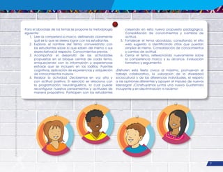 ¡Expresémonos!
Participemos
y
vivamos
en
democracia
7
Para el abordaje de los temas se propone la metodología
siguiente:
1. Leer la competencia marco, definiendo claramente
qué es lo que se desea lograr con los estudiantes.
2. Explorar el nombre del tema, conversando con
los estudiantes sobre lo que saben del mismo o sus
expectativas al respecto. Conocimientos previos.
3. Acompañar el desarrollo de las actividades
propuestas en el bloque central de cada tema,
enriqueciendo con la información y experiencias
exitosas que se incluyen en los ladillos. Puentes
cognitivos, aplicación de experiencias y adquisición
de conocimientos nuevos.
4. Realizar la actividad Declaremos en voz alta y
con actitud positiva. El ejercicio se relaciona con
la programación neurolingüística, la cual puede
reconfigurar nuestros pensamientos y actitudes de
manera propositiva. Participen con los estudiantes
creyendo en esta nueva propuesta pedagógica.
Consolidación de conocimientos y cambios de
actitud.
5. Fortalecer el tema abordado, consultando el sitio
web sugerido o identificando otros que puedan
ampliar el mismo. Consolidación de conocimientos
y cambio de actitud.
6. Cerrar el tema, reflexionando nuevamente sobre
la competencia marco y su alcance. Evaluación
formativa y seguimiento.
¡Disfruten esta fiesta cívica al máximo, promuevan el
trabajo colaborativo, la valoración de la diversidad
sociocultural y de las diferencias individuales, el respeto
a las opiniones diferentes y apoyen el impulso de nuevos
liderazgos! ¡Construyamos juntos una nueva Guatemala
incluyente y sin discriminación ni racismo!
 