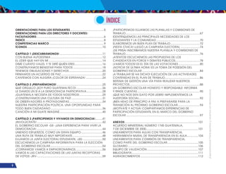 ¡Expresémonos!
Participemos
y
vivamos
en
democracia
8
Índice
ORIENTACIONES PARA LOS ESTUDIANTES............................................5
ORIENTACIONES PARA LOS DIRECTORES Y DOCENTES/
FACILITADORES......................................................................................6
ÍNDICE.....................................................................................................8
COMPETENCIAS MARCO......................................................................9
ÍCONOS................................................................................................10
CAPÍTULO 1 ¡DESCUBRÁMONOS!.......................................................11
CON BUENA AUTOESTIMA..................................................................12
EL LÍDER QUE HAY EN MÍ.....................................................................14
DIME CUÁNTO VALES, Y TE DIRÉ QUIÉN ERES....................................16
CONSTRUYAMOS BIENESTAR PARA TODOS......................................18
TENEMOS OBLIGACIONES Y DERECHOS...........................................20
FIRMAMOS UN ACUERDO DE PAZ.....................................................22
CANTEMOS CON ALEGRÍA ¡COLOR DE ESPERANZA!......................24
CAPÍTULO 2 ¡PREPARÉMONOS!...........................................................25
QUÉ ORGULLO ¡SOY PURO GUATEMALTECO!..................................26
LE DAMOS UN SÍ A LA DEMOCRACIA PARTICIPATIVA.....................28
¡GUATEMALA NECESITA DE TODOS NOSOTROS!..............................29
¡CONSTRUYAMOS UNA CULTURA DE PAZ!........................................31
DE OBSERVADORES A PROTAGONISTAS...........................................34
NUESTRA PARTICIPACIÓN POLÍTICA, UNA OPORTUNIDAD PARA
TODO BUEN CIUDADANO..................................................................36
CANCIÓN A MI GUATE IMAGINÉ.......................................................40
CAPÍTULO 3 ¡PARTICIPEMOS Y VIVAMOS EN DEMOCRACIA!..........41
¡INVOLÚCRATE!....................................................................................42
EL GOBIERNO ESCOLAR -GE- ¡UNA EXPERIENCIA PARA VIVIR LA
DEMOCRACIA!....................................................................................44
UNIENDO ESFUERZOS, COMO UN GRAN EQUIPO............................46
UNA RUTA DE TRABAJO MUY IMPORTANTE.......................................48
ELIJAMOS LA JUNTA ELECTORAL ESTUDIANTIL -JEE-.........................50
ESCUCHEMOS LA CAMPAÑA INFORMATIVA PARA LA ELECCIÓN
DEL GOBIERNO ESCOLAR...................................................................54
¡CORRAMOS! VAMOS A EMPADRONARNOS...................................56
VAMOS A LAS CAPACITACIONES DE LAS JUNTAS RECEPTORAS
DE VOTOS -JRV-...................................................................................59
¡PARTICIPEMOS! ELIJAMOS LAS PLANILLAS Y COMISIONES DE
TRABAJO..............................................................................................67
IDENTIFIQUEMOS LAS PRINCIPALES NECESIDADES DE LOS
ESTUDIANTES Y LA COMUNIDAD........................................................70
ELABOREMOS UN BUEN PLAN DE TRABAJO......................................72
¡FIESTA CÍVICA! LLEGÓ LA CAMPAÑA ELECTORAL.........................74
¡DE PRISA! INSCRIBAMOS NUESTRA PLANILLA Y COMISIONES DE
TRABAJO..............................................................................................76
¡ATENTOS! ESCUCHEMOS LAS PROPUESTAS DE LOS
CANDIDATOS EN FOROS Y DEBATES PÚBLICOS................................78
¡VAMOS TODOS! ES EL DÍA DE LAS VOTACIONES............................80
¡NOTICIA DE ÚLTIMA HORA! ES LA TOMA DE POSESIÓN DEL
GOBIERNO ESCOLAR..........................................................................84
¡A TRABAJAR SE HA DICHO! EJECUCIÓN DE LAS ACTIVIDADES
CONTENIDAS EN EL PLAN DE TRABAJO.............................................86
SISTEMA DE GESTIÓN UNA VÍA PARA REALIZAR NUESTROS
PROYECTOS..........................................................................................88
UN GOBIERNO ESCOLAR HONESTO Y RESPONSABLE: INFORMA
Y RINDE CUENTAS................................................................................90
¡QUE NO NOS DEN GATO POR LIEBRE! IMPLEMENTEMOS LA
AUDITORÍA SOCIAL..............................................................................92
¡BIEN HEHO DE PRINCIPIO A FIN! A PREPARARSE PARA LA
TRANSICIÓN AL PRÓXIMO GOBIERNO ESCOLAR............................94
¡MOTÍVATE Y ACTÚA! COMPARTAMOS EXPERIENCIAS DE
PARTICIPACIÓN ESTUDIANTIL EN EL MARCO DEL GOBIERNO
ESCOLAR..............................................................................................97
ANEXOS..............................................................................................101
ACUERDO MINISTERIAL NÚMERO 1745 GUATEMALA,
7 DE DICIEMBRE DE 2000...................................................................101
LINEAMIENTOS PARA AULAS CON TRANSPARENCIA,
HERRAMIENTA MURAL DE TRANSPARENCIA EN EL AULA...............104
LINEAMIENTOS PARA COMISIÓN DE TRANSPARENCIA,
COMO PARTE DEL GOBIERNO ESCOLAR........................................105
GLOSARIO..........................................................................................106
EQUIPO DE VALIDACIÓN..................................................................107
BIBLIOGRAFÍA.....................................................................................111
AGRADECIMIENTOS..........................................................................112
 