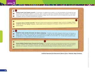 ¡Expresémonos!
Participemos
y
vivamos
en
democracia
98
Capítulo 3
Eleazar Asael Cujá Capriel (vocal II): “Al principio no estaba de acuerdo con las propuestas y los proyectos que
mis demás compañeros daban a conocer, pero cuando vi que era necesario estuve de acuerdo. Al principio
Melvin me daba miedo porque parecía enojado y luego me di cuenta que él no era enojado sino que era serio,
considero que así mantiene disciplinado al grupo”.
Brayan Neftaly Estrada Xolop (Comisión de Civismo): “Al momento que mis compañeros se acercaron a mí pensé
que por molestar me lo estaban diciendo, pero Melvin me dijo que él estaba hablando en serio y quería que yo
estuviera en su grupo. Me gusta la manera en que él domina el grupo porque es muy creativo y dinámico”.
Benjamín Isaac Ismalej (Comisión de Medio Ambiente): “Cuando todo esto empezó pensé que no íbamos a
ganar, pero Melvin supo convencer a los compañeros a través de las propuestas de los proyectos. Melvin ha
sabido llevar a cabo cualquier tipo de actividad que le confíen, él nunca dice “no” si cree que lo puede hacer.
Lo admiro por la capacidad que tiene para gobernar”.
Josselyne Jaisury Ismalej (vocal III): “Siempre quise formar parte de un gobierno, pero nunca lo conseguí, Melvin
confió en mí y me agregó al grupo, hasta ahora hemos trabajado en equipo, porque todos somos uno y uno
somos todos”.
Instituto Nacional de Educación Básica Zona 1 Rabinal, Baja Verapaz.
 