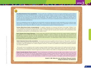 ¡Expresémonos!
Participemos
y
vivamos
en
democracia
99
Capítulo 3
Ana Mishel Barrientos Tinuar (presidenta): “Formar parte de un Gobierno Escolar es una gran experiencia, pues nuestros
compañeros nos hacen acreedores de su confianza, para poder realizar y poner en práctica los diferentes proyectos
que tenemos y en el futuro no muy lejano poder apoyar tanto a nuestros padres como a nuestra comunidad. Todos
y cada uno de nosotros somos el futuro de Guatemala y ella espera mucho de nosotros. Debemos aprovechar al
máximo las oportunidades aunque sean pocas y así seremos unos buenos ciudadanos para enfrentarnos a la vida con
oportunidad para defendernos.
Para mí la experiencia que me deja es muy importante, porque en este grupo puedo aprender mucho más de cosas
educativas y me siento muy orgullosa de mí misma, por conformar este grupo porque voy a aprender muchas cosas
nuevas, ser mucho más en la vida y en nuestra comunidad para ayudar a todas las personas”.
Carmen María Sicán Santos (vicepresidenta): “La gestión realizada con el grupo de Tierras Comunales “Astilleros” dio
como resultado la donación de dos árboles, cuya madera servirá para la construcción de un salón provisional para
la realización de proyectos de Alternancia. El salón a construir será de ayuda para nosotros como estudiantes, pues
aprenderemos proyectos y actividades para nuestro futuro”.
Kevin Orlando Xirum Tepaz (tesorero): “Como parte de la Directiva del Gobierno Escolar de nuestro instituto realizamos
una gestión con el Comité de Terrenos Comunales “Astilleros”, fuimos a platicar con ellos sobre una donación de
terreno para cosechar y sembrar, en ello trabajaremos como alumnos de nuestra clase llamada Alternancia y como
muchos institutos no la reciben, nos hace únicos en esta formación. Con este apoyo nuestro instituto va creciendo, por
la variedad de proyectos que se realizan”.
Katerin Dejaneira Zamora Díaz (secretaria): “Al momento de hacer la gestión sobre el terreno el “Recuerdo”, se sintió el
interés de los integrantes de los miembros del Comité de Terrenos Comunales, pues cuando expuse los proyectos que
se realizan, ellos se interesaron en nuestro programa escolar y me sentí muy satisfecha al saber que podemos obtener
una respuesta positiva”.
“Me ayudó mucho la presencia de mi papá, porque también él expresó su sentir acerca de nuestro proyecto escolar,
le parecieron muy interesantes los proyectos de Alternancia para nuestro desempeño personal. Dijo que era bueno
que los jóvenes se interesaran más en la agricultura, para no estar en las calles con amigos que influyen a malas cosas”.
Katerin Senaida Barreno Tinuar (vocal I): “Para mí pertenecer al Gobierno Escolar es algo que se desea mucho, para
pertenecer a la Directiva hay que ser responsable, puntual, honesta y sobre todo hay que tener ánimo para decir las
cosas de frente. Yo asumo mi responsabilidad de representar al instituto con honor, y saber que toda persona tiene
una oportunidad, pero hay que ser responsable y cumplir con lo que nos pidan o nos digan, para sentirnos orgullosos”.
Nufed N.o
480. Aldea San Juan del Obispo (Plazuela Central),
Antigua Guatemala, Sacatepéquez
 