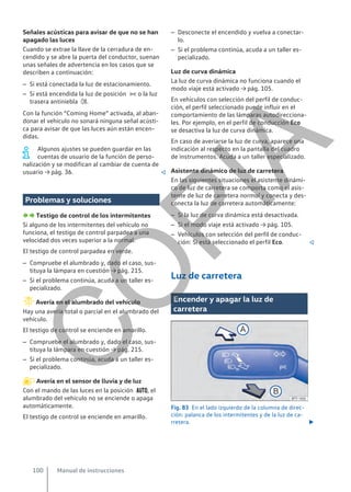 Señales acústicas para avisar de que no se han
apagado las luces
Cuando se extrae la llave de la cerradura de en-
cendido y se abre la puerta del conductor, suenan
unas señales de advertencia en los casos que se
describen a continuación:
– Si está conectada la luz de estacionamiento.
– Si está encendida la luz de posición  o la luz
trasera antiniebla .
Con la función “Coming Home” activada, al aban-
donar el vehículo no sonará ninguna señal acústi-
ca para avisar de que las luces aún están encen-
didas.
Algunos ajustes se pueden guardar en las
cuentas de usuario de la función de perso-
nalización y se modifican al cambiar de cuenta de
usuario → pág. 36. 
Problemas y soluciones
  Testigo de control de los intermitentes
Si alguno de los intermitentes del vehículo no
funciona, el testigo de control parpadea a una
velocidad dos veces superior a la normal.
El testigo de control parpadea en verde.
– Compruebe el alumbrado y, dado el caso, sus-
tituya la lámpara en cuestión → pág. 215.
– Si el problema continúa, acuda a un taller es-
pecializado.
Avería en el alumbrado del vehículo
Hay una avería total o parcial en el alumbrado del
vehículo.
El testigo de control se enciende en amarillo.
– Compruebe el alumbrado y, dado el caso, sus-
tituya la lámpara en cuestión → pág. 215.
– Si el problema continúa, acuda a un taller es-
pecializado.
Avería en el sensor de lluvia y de luz
Con el mando de las luces en la posición , el
alumbrado del vehículo no se enciende o apaga
automáticamente.
El testigo de control se enciende en amarillo.
– Desconecte el encendido y vuelva a conectar-
lo.
– Si el problema continúa, acuda a un taller es-
pecializado.
Luz de curva dinámica
La luz de curva dinámica no funciona cuando el
modo viaje está activado → pág. 105.
En vehículos con selección del perfil de conduc-
ción, el perfil seleccionado puede influir en el
comportamiento de las lámparas autodirecciona-
les. Por ejemplo, en el perfil de conducción Eco
se desactiva la luz de curva dinámica.
En caso de averiarse la luz de curva, aparece una
indicación al respecto en la pantalla del cuadro
de instrumentos. Acuda a un taller especializado.
Asistente dinámico de luz de carretera
En las siguientes situaciones el asistente dinámi-
co de luz de carretera se comporta como el asis-
tente de luz de carretera normal y conecta y des-
conecta la luz de carretera automáticamente:
– Si la luz de curva dinámica está desactivada.
– Si el modo viaje está activado → pág. 105.
– Vehículos con selección del perfil de conduc-
ción: Si está seleccionado el perfil Eco. 
Luz de carretera
Encender y apagar la luz de
carretera
Fig. 83 En el lado izquierdo de la columna de direc-
ción: palanca de los intermitentes y de la luz de ca-
rretera. 
Manual de instrucciones
100
C
O
P
I
A
 