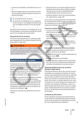 – Conecte el encendido y encienda la luz de cru-
ce.
– Mueva la palanca de los intermitentes y de la
luz de carretera desde la posición central a la
posición deseada:
Se enciende la luz de carretera.
Se accionan las ráfagas de luz o se apaga la
luz de carretera. Las ráfagas de luz permane-
cen encendidas mientras se tire de la palan-
ca.
Cuando la luz de carretera o las ráfagas de luz es-
tán encendidas, se enciende el testigo de control
azul  en el cuadro de instrumentos.
Asistente de luz de carretera
En función del equipamiento, el vehículo puede
estar equipado con un asistente dinámico de luz
de carretera → pág. 101.
ADVERTENCIA
Si la luz de carretera no se utiliza correctamen-
te, podrían producirse accidentes y lesiones
graves porque puede distraer y deslumbrar a
otros usuarios de la vía. 
Asistente de luz de carretera
El asistente de luz de carretera evita automática-
mente el deslumbramiento de los vehículos de-
tectados que circulan en sentido contrario o por
delante en el mismo sentido. Además, normal-
mente el asistente de luz de carretera detecta las
zonas que están iluminadas y desconecta la luz
de carretera al pasar, p. ej., por poblaciones.
El asistente conecta la luz de carretera automáti-
camente a partir de una velocidad de aprox.
60 km/h (37 mph) y la desconecta a velocidades
inferiores a aprox. 30 km/h (18 mph) dentro de
las limitaciones del sistema y en función de las
condiciones ambientales y de la circulación, así
como de la velocidad → .
Existen dos versiones de asistente de luz de ca-
rretera:
A
B
– Asistente de luz de carretera (Light Assist). El
asistente de luz de carretera conecta y desco-
necta la luz de carretera automáticamente
cuando detecta otros usuarios de la vía.
– Asistente dinámico de luz de carretera (Dyna-
mic Light Assist) → pág. 101
Si se cuenta con el equipamiento correspondien-
te, el asistente de luz de carretera se puede acti-
var y desactivar en el menú Ajustes del vehículo del
sistema de infotainment → pág. 31.
Conectar el asistente de luz de carretera
– Conecte el encendido y la conexión automática
de la luz de cruce .
– Partiendo de la posición básica, presione la pa-
lanca de los intermitentes y de la luz de carre-
tera hacia delante.
Cuando el asistente de luz de carretera está co-
nectado, se enciende el testigo de control  en
la pantalla del cuadro de instrumentos.
Desconectar el asistente de luz de carretera
– Tire hacia atrás de la palanca de los intermi-
tentes y de la luz de carretera.
– O BIEN: desconecte la conexión automática de
la luz de cruce .
– O BIEN: desconecte el encendido.
– O BIEN: presione la palanca de los intermiten-
tes y de la luz de carretera hacia delante para
encender manualmente la luz de carretera.
Asistente dinámico de luz de carretera
(Dynamic Light Assist)
El asistente dinámico de luz de carretera ilumina
la calzada y sus márgenes al máximo. Al mismo
tiempo evita el deslumbramiento de los vehículos
que circulan por delante en el mismo sentido y
de los que circulan en sentido contrario. Con ayu-
da de una cámara, el sistema detecta otros usua-
rios de la vía, así como la distancia a la que se en-
cuentran con respecto al vehículo, y cubre una
determinada zona de los faros. Si ya no se puede
evitar el deslumbramiento de los otros usuarios
de la vía, se desconecta automáticamente la luz
de carretera.
Limitaciones del sistema
En los siguientes casos hay que desconectar la
luz de carretera manualmente porque el asisten-
te de luz de carretera no la desconectará a tiem-
po o no la desconectará en absoluto: 
Luces 101
5GM012762AF
C
O
P
I
A
 