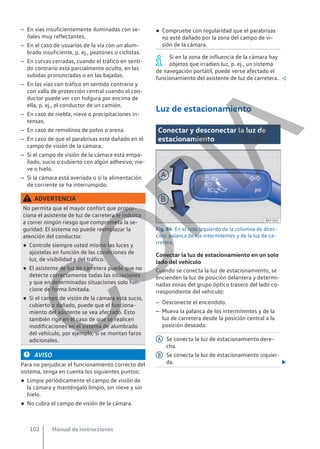 – En vías insuficientemente iluminadas con se-
ñales muy reflectantes.
– En el caso de usuarios de la vía con un alum-
brado insuficiente, p. ej., peatones o ciclistas.
– En curvas cerradas, cuando el tráfico en senti-
do contrario está parcialmente oculto, en las
subidas pronunciadas o en las bajadas.
– En las vías con tráfico en sentido contrario y
con valla de protección central cuando el con-
ductor puede ver con holgura por encima de
ella, p. ej., el conductor de un camión.
– En caso de niebla, nieve o precipitaciones in-
tensas.
– En caso de remolinos de polvo o arena.
– En caso de que el parabrisas esté dañado en el
campo de visión de la cámara.
– Si el campo de visión de la cámara está empa-
ñado, sucio o cubierto con algún adhesivo, nie-
ve o hielo.
– Si la cámara está averiada o si la alimentación
de corriente se ha interrumpido.
ADVERTENCIA
No permita que el mayor confort que propor-
ciona el asistente de luz de carretera le induzca
a correr ningún riesgo que comprometa la se-
guridad. El sistema no puede reemplazar la
atención del conductor.
● Controle siempre usted mismo las luces y
ajústelas en función de las condiciones de
luz, de visibilidad y del tráfico.
● El asistente de luz de carretera puede que no
detecte correctamente todas las situaciones
y que en determinadas situaciones solo fun-
cione de forma limitada.
● Si el campo de visión de la cámara está sucio,
cubierto o dañado, puede que el funciona-
miento del asistente se vea afectado. Esto
también rige en el caso de que se realicen
modificaciones en el sistema de alumbrado
del vehículo, por ejemplo, si se montan faros
adicionales.
AVISO
Para no perjudicar el funcionamiento correcto del
sistema, tenga en cuenta los siguientes puntos:
● Limpie periódicamente el campo de visión de
la cámara y manténgalo limpio, sin nieve y sin
hielo.
● No cubra el campo de visión de la cámara.
● Compruebe con regularidad que el parabrisas
no esté dañado por la zona del campo de vi-
sión de la cámara.
Si en la zona de influencia de la cámara hay
objetos que irradien luz, p. ej., un sistema
de navegación portátil, puede verse afectado el
funcionamiento del asistente de luz de carretera. 
Luz de estacionamiento
Conectar y desconectar la luz de
estacionamiento
Fig. 84 En el lado izquierdo de la columna de direc-
ción: palanca de los intermitentes y de la luz de ca-
rretera.
Conectar la luz de estacionamiento en un solo
lado del vehículo
Cuando se conecta la luz de estacionamiento, se
encienden la luz de posición delantera y determi-
nadas zonas del grupo óptico trasero del lado co-
rrespondiente del vehículo:
– Desconecte el encendido.
– Mueva la palanca de los intermitentes y de la
luz de carretera desde la posición central a la
posición deseada:
Se conecta la luz de estacionamiento dere-
cha.
Se conecta la luz de estacionamiento izquier-
da. 
A
B
Manual de instrucciones
102
C
O
P
I
A
 