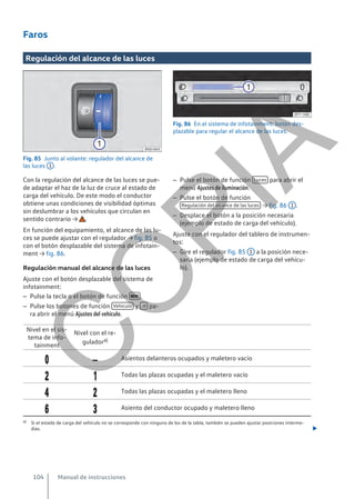 Faros
Regulación del alcance de las luces
Fig. 85 Junto al volante: regulador del alcance de
las luces 1 .
Fig. 86 En el sistema de infotainment: botón des-
plazable para regular el alcance de las luces.
Con la regulación del alcance de las luces se pue-
de adaptar el haz de la luz de cruce al estado de
carga del vehículo. De este modo el conductor
obtiene unas condiciones de visibilidad óptimas
sin deslumbrar a los vehículos que circulan en
sentido contrario → .
En función del equipamiento, el alcance de las lu-
ces se puede ajustar con el regulador → fig. 85 o
con el botón desplazable del sistema de infotain-
ment → fig. 86.
Regulación manual del alcance de las luces
Ajuste con el botón desplazable del sistema de
infotainment:
– Pulse la tecla o el botón de función  .
– Pulse los botones de función Vehículo y  pa-
ra abrir el menú Ajustes del vehículo.
– Pulse el botón de función Luces para abrir el
menú Ajustes de iluminación.
– Pulse el botón de función
Regulación del alcance de las luces → fig. 86 1 .
– Desplace el botón a la posición necesaria
(ejemplo de estado de carga del vehículo).
Ajuste con el regulador del tablero de instrumen-
tos:
– Gire el regulador fig. 85 1 a la posición nece-
saria (ejemplo de estado de carga del vehícu-
lo).
Nivel en el sis-
tema de info-
tainment
Nivel con el re-
guladora)
  Asientos delanteros ocupados y maletero vacío
  Todas las plazas ocupadas y el maletero vacío
  Todas las plazas ocupadas y el maletero lleno
  Asiento del conductor ocupado y maletero lleno
a) Si el estado de carga del vehículo no se corresponde con ninguno de los de la tabla, también se pueden ajustar posiciones interme-
dias. 
Manual de instrucciones
104
C
O
P
I
A
 
