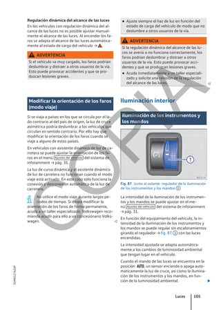 Regulación dinámica del alcance de las luces
En los vehículos con regulación dinámica del al-
cance de las luces no es posible ajustar manual-
mente el alcance de las luces. Al encender los fa-
ros se adapta el alcance de las luces automática-
mente al estado de carga del vehículo → .
ADVERTENCIA
Si el vehículo va muy cargado, los faros podrían
deslumbrar y distraer a otros usuarios de la vía.
Esto puede provocar accidentes y que se pro-
duzcan lesiones graves.
● Ajuste siempre el haz de luz en función del
estado de carga del vehículo de modo que no
deslumbre a otros usuarios de la vía.
ADVERTENCIA
Si la regulación dinámica del alcance de las lu-
ces se avería o no funciona correctamente, los
faros podrían deslumbrar y distraer a otros
usuarios de la vía. Esto puede provocar acci-
dentes y que se produzcan lesiones graves.
● Acuda inmediatamente a un taller especiali-
zado y solicite una revisión de la regulación
del alcance de las luces. 
Modificar la orientación de los faros
(modo viaje)
Si se viaja a países en los que se circula por el la-
do contrario al del país de origen, la luz de cruce
asimétrica podría deslumbrar a los vehículos que
circulan en sentido contrario. Por ello hay que
modificar la orientación de los faros cuando se
viaje a alguno de estos países.
En vehículos con asistente dinámico de luz de ca-
rretera se puede ajustar la orientación de los fa-
ros en el menú Ajustes del vehículo del sistema de
infotainment → pág. 31.
La luz de curva dinámica y el asistente dinámico
de luz de carretera no funcionan cuando el modo
viaje está activado. En este caso solo funciona la
conexión y desconexión automática de la luz de
carretera.
No utilice el modo viaje durante largos pe-
riodos de tiempo. Si desea modificar la
orientación de los faros de forma permanente,
acuda a un taller especializado. Volkswagen reco-
mienda acudir para ello a un concesionario Volks-
wagen. 
Iluminación interior
Iluminación de los instrumentos y
los mandos
Fig. 87 Junto al volante: regulador de la iluminación
de los instrumentos y los mandos 1 .
La intensidad de la iluminación de los instrumen-
tos y los mandos se puede ajustar en el me-
nú Ajustes del vehículo del sistema de infotainment
→ pág. 31.
En función del equipamiento del vehículo, la in-
tensidad de la iluminación de los instrumentos y
los mandos se puede regular sin escalonamientos
girando el regulador → fig. 87 1 con las luces
encendidas.
La intensidad ajustada se adapta automática-
mente a los cambios de luminosidad ambiental
que tengan lugar en el vehículo.
Cuando el mando de las luces se encuentra en la
posición , un sensor enciende o apaga auto-
máticamente la luz de cruce, así como la ilumina-
ción de los instrumentos y los mandos, en fun-
ción de la luminosidad ambiental. 
Luces 105
5GM012762AF
C
O
P
I
A
 