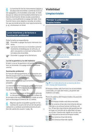 La iluminación de los instrumentos (agujas y
escalas) está encendida cuando las luces es-
tán apagadas y el encendido conectado. A medi-
da que se reduce la luminosidad ambiental se re-
duce la iluminación de las escalas automática-
mente y eventualmente se apaga del todo. Esta
función tiene como objetivo recordar al conduc-
tor que encienda la luz de cruce oportunamente,
p. ej., al atravesar un túnel. 
Luces interiores y de lectura e
iluminación ambiental
Pulse la tecla correspondiente:
Encender o apagar las luces interiores tra-
seras.
Las luces interiores se encienden automá-
ticamente al desbloquear el vehículo, al
abrir una puerta o al extraer la llave de la
cerradura de encendido.
Encender o apagar la luz de lectura.
Luz de la guantera y luz del maletero
Al abrir y cerrar la guantera o el portón del male-
tero se enciende o se apaga automáticamente
una luz.
Iluminación ambiental
En función del equipamiento, la iluminación am-
biental proporciona una iluminación indirecta en
diferentes zonas del habitáculo.
Adicionalmente puede que se ilumine la zona re-
posapiés.
La intensidad de la iluminación ambiental se pue-
de ajustar en el menú Ajustes del vehículo del siste-
ma de infotainment → pág. 31.
Las luces se apagan al bloquear el vehículo
o a los pocos minutos de extraer la llave de
la cerradura de encendido. De este modo se evita
que se descargue la batería de 12 voltios.
Algunos ajustes se pueden guardar en las
cuentas de usuario de la función de perso-
nalización y cambian automáticamente al cam-
biar de cuenta de usuario → pág. 36. 



Visibilidad
Limpiacristales
Manejar la palanca del
limpiacristales
Fig. 88 En el lado derecho de la columna de direc-
ción: manejo del limpiaparabrisas.
Fig. 89 En el lado derecho de la columna de direc-
ción: manejo del limpialuneta.
El limpiacristales solo funciona con el encendido
conectado y el capó del motor y el portón del
maletero cerrados.
Mueva la palanca del limpiacristales a la posición
deseada → :
 El limpiacristales está desconectado.
 Se conecta el barrido intermitente del pa-
rabrisas o se activa el sensor de lluvia y de
luz. El barrido intermitente del parabrisas tie-
ne lugar en función de la velocidad a la que
se circule. Cuanto más rápido se circule, con
más frecuencia barrerá el limpiacristales.
 Se conecta el barrido lento.
 Se conecta el barrido rápido. 
A
B
C
D
Manual de instrucciones
106
C
O
P
I
A
 