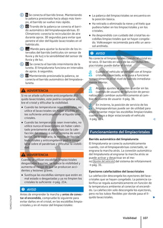 x Se conecta el barrido breve. Manteniendo
la palanca presionada hacia abajo más tiem-
po, el barrido se vuelve más rápido.
 Tirando de la palanca se conecta el barri-
do automático del limpialavaparabrisas. El
Climatronic conecta la recirculación de aire
durante aprox. 30 segundos para evitar que
penetre el olor del líquido lavacristales en el
habitáculo.
 Mando para ajustar la duración de los in-
tervalos del barrido (vehículos sin sensor de
lluvia y de luz) o la sensibilidad del sensor de
lluvia y de luz.
 Se conecta el barrido intermitente de la
luneta. El limpialuneta funciona en intervalos
de aprox. 6 segundos.
 Manteniendo presionada la palanca, se
conecta el barrido automático del limpialava-
luneta.
ADVERTENCIA
Si no se añade suficiente anticongelante al lí-
quido lavacristales, este podría congelarse so-
bre el cristal y dificultar la visibilidad.
● Cuando las temperaturas sean invernales, no
utilice el lavacristales sin haber añadido an-
tes suficiente anticongelante al líquido lava-
cristales.
● Cuando las temperaturas sean invernales, no
utilice nunca el lavacristales sin haber calen-
tado previamente el parabrisas con la cale-
facción del mismo o con el sistema de venti-
lación. De lo contrario, la mezcla de líquido
lavacristales y anticongelante podría conge-
larse sobre el parabrisas y dificultar la visibili-
dad.
ADVERTENCIA
Cuando se utilizan escobillas limpiacristales
desgastadas o sucias, se reduce la visibilidad y
aumenta el riesgo de que se produzcan acci-
dentes y lesiones graves.
● Sustituya las escobillas siempre que estén en
mal estado o desgastadas y ya no limpien los
cristales lo suficiente → pág. 214.
AVISO
Antes de emprender la marcha y antes de conec-
tar el encendido, compruebe lo siguiente para
evitar daños en el cristal, en las escobillas limpia-
cristales y en el motor del limpiacristales:
E
F
1
G
H
● La palanca del limpiacristales se encuentra en
la posición básica.
● Ha retirado o eliminado la nieve y el hielo que
pudiera haber en los limpiacristales y en los
cristales.
● Ha desprendido con cuidado del cristal las es-
cobillas limpiacristales que se hayan congela-
do. Volkswagen recomienda para ello un aero-
sol antihielo.
AVISO
No conecte el limpiacristales cuando el cristal es-
té seco. El barrido en seco de las escobillas lim-
piacristales puede dañar el cristal.
Cuando el vehículo se detiene con el limpia-
cristales conectado, este pasa a funcionar
temporalmente en el nivel de barrido inmediata-
mente inferior.
Algunos ajustes se pueden guardar en las
cuentas de usuario de la función de perso-
nalización y cambian automáticamente al cam-
biar de cuenta de usuario → pág. 36.
En invierno, la posición de servicio de los
limpiaparabrisas puede ser de utilidad para
poder levantar mejor las escobillas limpiacristales
cuando vaya a dejar estacionado el vehículo
→ pág. 214. 
Funcionamiento del limpiacristales
Barrido automático del limpialuneta
El limpialuneta se conecta automáticamente
cuando, con el limpiaparabrisas conectado, se
engrana la marcha atrás. La conexión automática
del limpialuneta al engranar la marcha atrás se
puede activar y desactivar en el me-
nú Ajustes del vehículo del sistema de infotainment
→ pág. 31.
Eyectores calefactables del lavacristales
La calefacción descongela los eyectores del lava-
cristales que se hayan congelado. La potencia ca-
lorífica se regula automáticamente en función de
la temperatura ambiente al conectar el encendi-
do. La calefacción solo descongela los eyectores,
pero no los tubos flexibles por donde pasa el lí-
quido lavacristales. 
Visibilidad 107
5GM012762AF
C
O
P
I
A
 