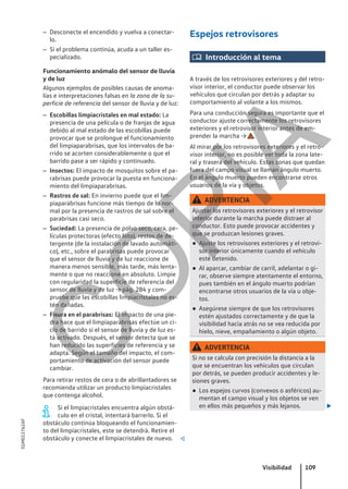 – Desconecte el encendido y vuelva a conectar-
lo.
– Si el problema continúa, acuda a un taller es-
pecializado.
Funcionamiento anómalo del sensor de lluvia
y de luz
Algunos ejemplos de posibles causas de anoma-
lías e interpretaciones falsas en la zona de la su-
perficie de referencia del sensor de lluvia y de luz:
– Escobillas limpiacristales en mal estado: La
presencia de una película o de franjas de agua
debido al mal estado de las escobillas puede
provocar que se prolongue el funcionamiento
del limpiaparabrisas, que los intervalos de ba-
rrido se acorten considerablemente o que el
barrido pase a ser rápido y continuado.
– Insectos: El impacto de mosquitos sobre el pa-
rabrisas puede provocar la puesta en funciona-
miento del limpiaparabrisas.
– Rastros de sal: En invierno puede que el lim-
piaparabrisas funcione más tiempo de lo nor-
mal por la presencia de rastros de sal sobre el
parabrisas casi seco.
– Suciedad: La presencia de polvo seco, cera, pe-
lículas protectoras (efecto loto), restos de de-
tergente (de la instalación de lavado automáti-
co), etc., sobre el parabrisas puede provocar
que el sensor de lluvia y de luz reaccione de
manera menos sensible, más tarde, más lenta-
mente o que no reaccione en absoluto. Limpie
con regularidad la superficie de referencia del
sensor de lluvia y de luz → pág. 284 y com-
pruebe que las escobillas limpiacristales no es-
tén dañadas.
– Fisura en el parabrisas: El impacto de una pie-
dra hace que el limpiaparabrisas efectúe un ci-
clo de barrido si el sensor de lluvia y de luz es-
tá activado. Después, el sensor detecta que se
han reducido las superficies de referencia y se
adapta. Según el tamaño del impacto, el com-
portamiento de activación del sensor puede
cambiar.
Para retirar restos de cera o de abrillantadores se
recomienda utilizar un producto limpiacristales
que contenga alcohol.
Si el limpiacristales encuentra algún obstá-
culo en el cristal, intentará barrerlo. Si el
obstáculo continúa bloqueando el funcionamien-
to del limpiacristales, este se detendrá. Retire el
obstáculo y conecte el limpiacristales de nuevo. 
Espejos retrovisores
 Introducción al tema
A través de los retrovisores exteriores y del retro-
visor interior, el conductor puede observar los
vehículos que circulan por detrás y adaptar su
comportamiento al volante a los mismos.
Para una conducción segura es importante que el
conductor ajuste correctamente los retrovisores
exteriores y el retrovisor interior antes de em-
prender la marcha → .
Al mirar por los retrovisores exteriores y el retro-
visor interior, no es posible ver toda la zona late-
ral y trasera del vehículo. Estas zonas que quedan
fuera del campo visual se llaman ángulo muerto.
En el ángulo muerto pueden encontrarse otros
usuarios de la vía y objetos.
ADVERTENCIA
Ajustar los retrovisores exteriores y el retrovisor
interior durante la marcha puede distraer al
conductor. Esto puede provocar accidentes y
que se produzcan lesiones graves.
● Ajuste los retrovisores exteriores y el retrovi-
sor interior únicamente cuando el vehículo
esté detenido.
● Al aparcar, cambiar de carril, adelantar o gi-
rar, observe siempre atentamente el entorno,
pues también en el ángulo muerto podrían
encontrarse otros usuarios de la vía u obje-
tos.
● Asegúrese siempre de que los retrovisores
estén ajustados correctamente y de que la
visibilidad hacia atrás no se vea reducida por
hielo, nieve, empañamiento o algún objeto.
ADVERTENCIA
Si no se calcula con precisión la distancia a la
que se encuentran los vehículos que circulan
por detrás, se pueden producir accidentes y le-
siones graves.
● Los espejos curvos (convexos o asféricos) au-
mentan el campo visual y los objetos se ven
en ellos más pequeños y más lejanos. 
Visibilidad 109
5GM012762AF
C
O
P
I
A
 