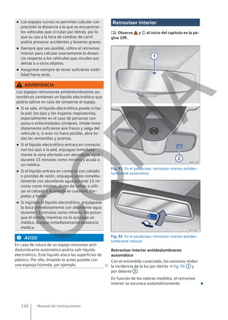 ● Los espejos curvos no permiten calcular con
precisión la distancia a la que se encuentran
los vehículos que circulan por detrás, por lo
que su uso a la hora de cambiar de carril
podría provocar accidentes y lesiones graves.
● Siempre que sea posible, utilice el retrovisor
interior para calcular exactamente la distan-
cia respecto a los vehículos que circulen por
detrás o a otros objetos.
● Asegúrese siempre de tener suficiente visibi-
lidad hacia atrás.
ADVERTENCIA
Los espejos retrovisores antideslumbrantes au-
tomáticos contienen un líquido electrolítico que
podría salirse en caso de romperse el espejo.
● Si se sale, el líquido electrolítico puede irritar
la piel, los ojos y los órganos respiratorios,
especialmente en el caso de personas con
asma o enfermedades similares. Inhale inme-
diatamente suficiente aire fresco y salga del
vehículo o, si esto no fuera posible, abra to-
das las ventanillas y puertas.
● Si el líquido electrolítico entrara en contacto
con los ojos o la piel, enjuague inmediata-
mente la zona afectada con abundante agua
durante 15 minutos como mínimo y acuda a
un médico.
● Si el líquido entrara en contacto con calzado
o prendas de vestir, enjuague estos inmedia-
tamente con abundante agua durante 15 mi-
nutos como mínimo. Antes de volver a utili-
zar el calzado o la prenda en cuestión, lím-
pielos a fondo.
● Si ingiriera el líquido electrolítico, enjuáguese
la boca inmediatamente con abundante agua
durante 15 minutos como mínimo. No provo-
que el vómito mientras no lo aconseje un
médico. Busque inmediatamente asistencia
médica.
AVISO
En caso de rotura de un espejo retrovisor anti-
deslumbrante automático podría salir líquido
electrolítico. Este líquido ataca las superficies de
plástico. Por ello, límpielo lo antes posible con
una esponja húmeda, por ejemplo. 
Retrovisor interior
 Observe y al inicio del capítulo en la pá-
gina 109.
Fig. 91 En el parabrisas: retrovisor interior antides-
lumbrante automático.
Fig. 92 En el parabrisas: retrovisor interior antides-
lumbrante manual.
Retrovisor interior antideslumbrante
automático
Con el encendido conectado, los sensores miden
la incidencia de la luz por detrás → fig. 91 1 y
por delante 2 .
En función de los valores medidos, el retrovisor
interior se oscurece automáticamente. 
Manual de instrucciones
110
C
O
P
I
A
 