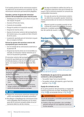 Si el mando giratorio de los retrovisores exterio-
res eléctricos se encuentra en la posición , los
retrovisores exteriores permanecerán plegados.
Guardar y activar el ajuste del retrovisor
exterior del acompañante para marcha atrás
– Desbloquee el vehículo con la llave a la que de-
see asignar el ajuste.
– Accione el freno de mano.
– Conecte el encendido.
– Ponga el cambio en la posición neutral.
– Engrane la marcha atrás.
– Ajuste el retrovisor exterior del acompañante
de manera que, p. ej., pueda ver bien el bordi-
llo de la acera.
– La posición ajustada para el retrovisor se guar-
da y se asigna a la llave.
Activar los ajustes del retrovisor exterior del
acompañante para marcha atrás:
– Gire el mando de los retrovisores exteriores a
la posición .
– Engrane la marcha atrás con el encendido co-
nectado. El retrovisor exterior derecho se si-
tuará en la posición guardada.
El retrovisor exterior del acompañante abandona
la posición guardada para la marcha atrás cuando
el vehículo avanza a más de 15 km/h (9 mph)
aprox. o si se gira el mando de la posición  a
otra.
ADVERTENCIA
Si no se presta la debida atención al plegar o
desplegar los retrovisores exteriores, podrían
producirse lesiones.
● Pliegue o despliegue los retrovisores exterio-
res únicamente cuando no haya ningún obs-
táculo en la zona del recorrido de los mis-
mos.
● Cuando mueva los retrovisores exteriores,
tenga cuidado para no introducir los dedos
entre el retrovisor exterior y su base.
AVISO
● Pliegue los retrovisores exteriores siempre que
utilice una instalación de lavado automático.
● No pliegue ni despliegue los retrovisores exte-
riores plegables eléctricamente con la mano,
pues de lo contrario se podría dañar el accio-
namiento eléctrico de los mismos.
No deje encendida la calefacción de los re-
trovisores exteriores más que el tiempo ne-
cesario. De lo contrario ocasiona un consumo de
combustible innecesario.
En caso de avería, los retrovisores exterio-
res eléctricos se pueden ajustar mecánica-
mente presionando con la mano en el borde del
espejo.
Algunos ajustes se pueden guardar en las
cuentas de usuario de la función de perso-
nalización y cambian automáticamente al cam-
biar de cuenta de usuario → pág. 36. 
Equipamiento para protegerse
del sol
Parasoles
Fig. 94 En el revestimiento interior de la parte de-
lantera del techo: parasol.
Posibilidades de ajuste de los parasoles del
conductor y del acompañante:
– Se pueden bajar hacia el parabrisas.
– Se pueden extraer del soporte y girar hacia las
puertas → fig. 94 A .
Espejo de cortesía con luz
En la parte posterior del parasol hay un espejo de
cortesía provisto de una tapa. Al desplazar la tapa
→ fig. 94 B , se enciende una luz → fig. 94 1 .
ADVERTENCIA
El uso de parasoles y cortinillas parasol puede
reducir la visibilidad.
● Vuelva a fijar los parasoles y las cortinillas
parasol siempre en sus soportes cuando ya
no los necesite. 
Manual de instrucciones
112
C
O
P
I
A
 