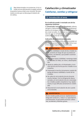 Bajo determinadas circunstancias, la luz si-
tuada encima del parasol se apaga automá-
ticamente transcurridos unos minutos. De este
modo se evita que se descargue la batería de
12 voltios. 
Calefacción y climatizador
Calefactar, ventilar y refrigerar
 Introducción al tema
En el vehículo puede ir montado uno de los
siguientes sistemas:
El climatizador manual o el Climatronic calienta,
refrigera y deshumedece el aire. Su rendimiento
óptimo se consigue con las ventanillas y el techo
de cristal cerrados. En caso de mucha acumula-
ción de calor en el habitáculo, ventilar este puede
acelerar el proceso de refrigeración.
Indicación de las funciones activadas
Los diodos luminosos (LED) que se encienden en
los mandos giratorios y en las teclas indican que
la función correspondiente está activada.
ADVERTENCIA
Cuando la visibilidad a través de los cristales es
mala, aumenta el riesgo de que se produzcan
colisiones y accidentes, que pueden ocasionar
lesiones graves.
● Para tener buena visibilidad, mantenga todos
los cristales sin hielo, sin nieve y desempaña-
dos.
● Ajuste la calefacción, el climatizador y la lu-
neta térmica de forma que los cristales no se
empañen.
● Emprenda la marcha únicamente cuando dis-
ponga de buena visibilidad a través de los
cristales.
● No utilice la recirculación de aire durante
mucho tiempo. Con la refrigeración desco-
nectada y la recirculación de aire conectada,
los cristales pueden empañarse muy rápida-
mente, lo que dificulta seriamente la visibili-
dad.
● Desconecte la recirculación de aire cuando
no la necesite.
ADVERTENCIA
El aire viciado puede provocar rápidamente la
fatiga del conductor y reducir su capacidad de
concentración, lo que podría provocar colisio-
nes, accidentes y lesiones graves. 
Calefacción y climatizador 113
5GM012762AF
C
O
P
I
A
 