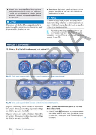 ● No desconecte nunca el ventilador durante
mucho tiempo ni utilice nunca la recircula-
ción de aire durante mucho tiempo, ya que
mientras tanto no entra aire del exterior en
el habitáculo.
AVISO
El aire que sale de los difusores puede dañar o
dejar inservibles alimentos, medicamentos u ob-
jetos sensibles al calor o al frío.
● No coloque alimentos, medicamentos u otros
objetos sensibles al frío o al calor delante de
los difusores de aire.
AVISO
Si el climatizador no funciona, desconéctelo in-
mediatamente y solicite a un taller especializado
una revisión del mismo. De este modo se pueden
evitar otros posibles daños.
Algunos ajustes se pueden guardar en las
cuentas de usuario de la función de perso-
nalización y se modifican al cambiar de cuenta de
usuario → pág. 36. 
Manejar el climatizador
 Observe y al inicio del capítulo en la página 113.
Fig. 95 En la parte superior de la consola central: mandos del climatizador manual.
Fig. 96 En la parte superior de la consola central: mandos del Climatronic.
Algunas funciones y teclas solo están disponibles
en función del equipamiento y dependen del tipo
de sistema que vaya montado.
Algunas funciones y teclas solo están disponibles
en función del equipamiento y dependen del tipo
de sistema que vaya montado.
 – Ajustes de climatización en el sistema
de infotainment
– Pulse la tecla  del panel de mandos del cli-
matizador para acceder a los ajustes de clima-
tización del Climatronic en el sistema de info-
tainment. 
Manual de instrucciones
114
C
O
P
I
A
 