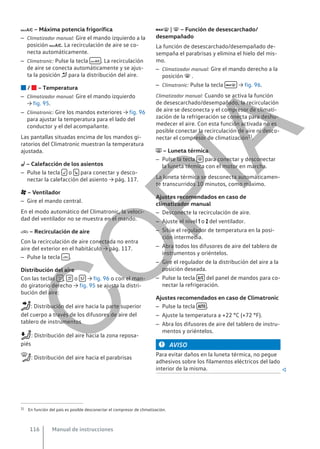  – Máxima potencia frigorífica
– Climatizador manual: Gire el mando izquierdo a la
posición . La recirculación de aire se co-
necta automáticamente.
– Climatronic: Pulse la tecla  . La recirculación
de aire se conecta automáticamente y se ajus-
ta la posición  para la distribución del aire.
 /  – Temperatura
– Climatizador manual: Gire el mando izquierdo
→ fig. 95.
– Climatronic: Gire los mandos exteriores → fig. 96
para ajustar la temperatura para el lado del
conductor y el del acompañante.
Las pantallas situadas encima de los mandos gi-
ratorios del Climatronic muestran la temperatura
ajustada.
 – Calefacción de los asientos
– Pulse la tecla  o  para conectar y desco-
nectar la calefacción del asiento → pág. 117.
 – Ventilador
– Gire el mando central.
En el modo automático del Climatronic, la veloci-
dad del ventilador no se muestra en el mando.
 – Recirculación de aire
Con la recirculación de aire conectada no entra
aire del exterior en el habitáculo → pág. 117.
– Pulse la tecla  .
Distribución del aire
Con las teclas  ,  o  → fig. 96 o con el man-
do giratorio derecho → fig. 95 se ajusta la distri-
bución del aire:
: Distribución del aire hacia la parte superior
del cuerpo a través de los difusores de aire del
tablero de instrumentos
: Distribución del aire hacia la zona reposa-
piés
: Distribución del aire hacia el parabrisas
 |  – Función de desescarchado/
desempañado
La función de desescarchado/desempañado de-
sempaña el parabrisas y elimina el hielo del mis-
mo.
– Climatizador manual: Gire el mando derecho a la
posición  .
– Climatronic: Pulse la tecla  → fig. 96.
Climatizador manual: Cuando se activa la función
de desescarchado/desempañado, la recirculación
de aire se desconecta y el compresor de climati-
zación de la refrigeración se conecta para deshu-
medecer el aire. Con esta función activada no es
posible conectar la recirculación de aire ni desco-
nectar el compresor de climatización1).
 – Luneta térmica
– Pulse la tecla  para conectar y desconectar
la luneta térmica con el motor en marcha.
La luneta térmica se desconecta automáticamen-
te transcurridos 10 minutos, como máximo.
Ajustes recomendados en caso de
climatizador manual
– Desconecte la recirculación de aire.
– Ajuste el nivel  o  del ventilador.
– Sitúe el regulador de temperatura en la posi-
ción intermedia.
– Abra todos los difusores de aire del tablero de
instrumentos y oriéntelos.
– Gire el regulador de la distribución del aire a la
posición deseada.
– Pulse la tecla  del panel de mandos para co-
nectar la refrigeración.
Ajustes recomendados en caso de Climatronic
– Pulse la tecla  .
– Ajuste la temperatura a +22 °C (+72 °F).
– Abra los difusores de aire del tablero de instru-
mentos y oriéntelos.
AVISO
Para evitar daños en la luneta térmica, no pegue
adhesivos sobre los filamentos eléctricos del lado
interior de la misma. 
1) En función del país es posible desconectar el compresor de climatización.
Manual de instrucciones
116
C
O
P
I
A
 