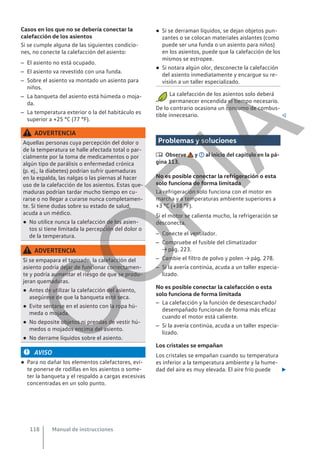 Casos en los que no se debería conectar la
calefacción de los asientos
Si se cumple alguna de las siguientes condicio-
nes, no conecte la calefacción del asiento:
– El asiento no está ocupado.
– El asiento va revestido con una funda.
– Sobre el asiento va montado un asiento para
niños.
– La banqueta del asiento está húmeda o moja-
da.
– La temperatura exterior o la del habitáculo es
superior a +25 °C (77 °F).
ADVERTENCIA
Aquellas personas cuya percepción del dolor o
de la temperatura se halle afectada total o par-
cialmente por la toma de medicamentos o por
algún tipo de parálisis o enfermedad crónica
(p. ej., la diabetes) podrían sufrir quemaduras
en la espalda, las nalgas o las piernas al hacer
uso de la calefacción de los asientos. Estas que-
maduras podrían tardar mucho tiempo en cu-
rarse o no llegar a curarse nunca completamen-
te. Si tiene dudas sobre su estado de salud,
acuda a un médico.
● No utilice nunca la calefacción de los asien-
tos si tiene limitada la percepción del dolor o
de la temperatura.
ADVERTENCIA
Si se empapara el tapizado, la calefacción del
asiento podría dejar de funcionar correctamen-
te y podría aumentar el riesgo de que se produ-
jeran quemaduras.
● Antes de utilizar la calefacción del asiento,
asegúrese de que la banqueta esté seca.
● Evite sentarse en el asiento con la ropa hú-
meda o mojada.
● No deposite objetos ni prendas de vestir hú-
medos o mojados encima del asiento.
● No derrame líquidos sobre el asiento.
AVISO
● Para no dañar los elementos calefactores, evi-
te ponerse de rodillas en los asientos o some-
ter la banqueta y el respaldo a cargas excesivas
concentradas en un solo punto.
● Si se derraman líquidos, se dejan objetos pun-
zantes o se colocan materiales aislantes (como
puede ser una funda o un asiento para niños)
en los asientos, puede que la calefacción de los
mismos se estropee.
● Si notara algún olor, desconecte la calefacción
del asiento inmediatamente y encargue su re-
visión a un taller especializado.
La calefacción de los asientos solo deberá
permanecer encendida el tiempo necesario.
De lo contrario ocasiona un consumo de combus-
tible innecesario. 
Problemas y soluciones
 Observe y al inicio del capítulo en la pá-
gina 113.
No es posible conectar la refrigeración o esta
solo funciona de forma limitada
La refrigeración solo funciona con el motor en
marcha y a temperaturas ambiente superiores a
+3 °C (+38 °F).
Si el motor se calienta mucho, la refrigeración se
desconecta.
– Conecte el ventilador.
– Compruebe el fusible del climatizador
→ pág. 223.
– Cambie el filtro de polvo y polen → pág. 278.
– Si la avería continúa, acuda a un taller especia-
lizado.
No es posible conectar la calefacción o esta
solo funciona de forma limitada
– La calefacción y la función de desescarchado/
desempañado funcionan de forma más eficaz
cuando el motor está caliente.
– Si la avería continúa, acuda a un taller especia-
lizado.
Los cristales se empañan
Los cristales se empañan cuando su temperatura
es inferior a la temperatura ambiente y la hume-
dad del aire es muy elevada. El aire frío puede 
Manual de instrucciones
118
C
O
P
I
A
 