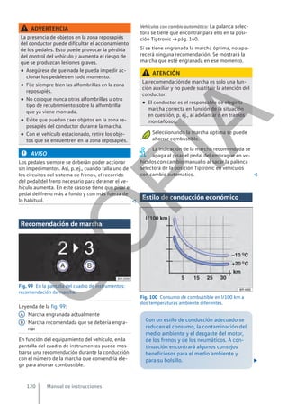 ADVERTENCIA
La presencia de objetos en la zona reposapiés
del conductor puede dificultar el accionamiento
de los pedales. Esto puede provocar la pérdida
del control del vehículo y aumenta el riesgo de
que se produzcan lesiones graves.
● Asegúrese de que nada le pueda impedir ac-
cionar los pedales en todo momento.
● Fije siempre bien las alfombrillas en la zona
reposapiés.
● No coloque nunca otras alfombrillas u otro
tipo de recubrimiento sobre la alfombrilla
que ya viene montada.
● Evite que puedan caer objetos en la zona re-
posapiés del conductor durante la marcha.
● Con el vehículo estacionado, retire los obje-
tos que se encuentren en la zona reposapiés.
AVISO
Los pedales siempre se deberán poder accionar
sin impedimentos. Así, p. ej., cuando falla uno de
los circuitos del sistema de frenos, el recorrido
del pedal del freno necesario para detener el ve-
hículo aumenta. En este caso se tiene que pisar el
pedal del freno más a fondo y con más fuerza de
lo habitual. 
Recomendación de marcha
Fig. 99 En la pantalla del cuadro de instrumentos:
recomendación de marcha.
Leyenda de la fig. 99:
Marcha engranada actualmente
Marcha recomendada que se debería engra-
nar
En función del equipamiento del vehículo, en la
pantalla del cuadro de instrumentos puede mos-
trarse una recomendación durante la conducción
con el número de la marcha que convendría ele-
gir para ahorrar combustible.
A
B
Vehículos con cambio automático: La palanca selec-
tora se tiene que encontrar para ello en la posi-
ción Tiptronic → pág. 140.
Si se tiene engranada la marcha óptima, no apa-
recerá ninguna recomendación. Se mostrará la
marcha que esté engranada en ese momento.
ATENCIÓN
La recomendación de marcha es solo una fun-
ción auxiliar y no puede sustituir la atención del
conductor.
● El conductor es el responsable de elegir la
marcha correcta en función de la situación
en cuestión, p. ej., al adelantar o en tramos
montañosos.
Seleccionando la marcha óptima se puede
ahorrar combustible.
La indicación de la marcha recomendada se
apaga al pisar el pedal del embrague en ve-
hículos con cambio manual o al sacar la palanca
selectora de la posición Tiptronic en vehículos
con cambio automático. 
Estilo de conducción económico
Fig. 100 Consumo de combustible en l/100 km a
dos temperaturas ambiente diferentes.
Con un estilo de conducción adecuado se
reducen el consumo, la contaminación del
medio ambiente y el desgaste del motor,
de los frenos y de los neumáticos. A con-
tinuación encontrará algunos consejos
beneficiosos para el medio ambiente y
para su bolsillo. 
Manual de instrucciones
120
C
O
P
I
A
 
