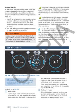 Ahorrar energía
El alternador, que es accionado por el motor, ge-
nera energía para los consumidores de confort
como el climatizador, la ventilación o el parabri-
sas y la luneta térmicos. Ahorrar energía es senci-
llo, p. ej.:
– Cuando las temperaturas exteriores sean altas,
ventile el habitáculo antes de emprender la
marcha y circule un rato con las ventanillas
abiertas. Conecte entonces el climatizador, y
no antes.
– Desconecte los consumidores de confort cuan-
do hayan cumplido su cometido.
ADVERTENCIA
Adapte siempre la velocidad y la distancia de
seguridad con respecto al vehículo precedente
en función de las condiciones de visibilidad, cli-
matológicas, de la calzada y del tráfico.
Infórmese sobre otras formas de proteger el
medio ambiente. Think Blue. es la marca de
Volkswagen a nivel mundial para promover la
sostenibilidad y la compatibilidad medioambien-
tal.
Los concesionarios Volkswagen le pueden
proporcionar más información acerca del
mantenimiento correcto del vehículo y acerca de
piezas de recambio, p. ej., unos neumáticos nue-
vos, especialmente eficientes desde el punto de
vista energético.
En los vehículos equipados con una gestión
de cilindros activa (ACT®) se pueden desac-
tivar automáticamente algunos cilindros del mo-
tor si la situación de marcha no requiere dema-
siada potencia. Mientras los cilindros están de-
sactivados no se inyecta combustible en los mis-
mos, con lo que se reduce el consumo total de
combustible. 
Think Blue. Trainer.
Fig. 101 En el sistema de infotainment: Think Blue. Trainer.
El Think Blue. Trainer. analiza y muestra
su estilo de conducción y le ayuda a con-
ducir de un modo más económico.
Leyenda de la fig. 101:
“Blue Score”:
Cuanto mayor sea el valor mostrado en una
escala del 0 al 100, más eficiente será el esti-
lo de conducción. Si el borde es azul significa
1
que el estilo de conducción es eficiente y
constante. Si el estilo de conducción no es
eficiente, el borde se muestra en gris.
Pulse sobre la indicación para que se abra
una estadística de los últimos 30 minutos de
marcha Desde la salida.
Acelerar y frenar:
Si la velocidad es constante, los dos arcos
permanecen en la zona central. Cuando se
acelera o se frena el vehículo, los arcos se
desplazan hacia abajo o hacia arriba. 
2
Manual de instrucciones
122
C
O
P
I
A
 