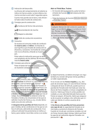 Indicación del desarrollo:
La eficacia del comportamiento al volante se
indica con barras azules. La barra blanca me-
moriza una barra azul cada 5 segundos aprox.
Cuanto más grande sea la barra, más eficien-
te habrá sido el estilo de conducción.
Consejos para la conducción:
Conduzca de forma más previsora.
Recomendación de marcha
Adapte la velocidad.
Estilo de conducción económico
Consumo:
Se muestra el consumo medio de combusti-
ble Desde la salida en l/100 km. Si el borde es
azul significa que el estilo de conducción es
eficiente y constante. Si el estilo de conduc-
ción no es eficiente, el borde se muestra en
gris.
Pulse sobre la indicación para que se abra
una estadística de los últimos 30 minutos de
marcha Desde la salida.
Consejos para ahorrar energía:
Pulse el botón de función Think Blue. para que
se muestren consejos adicionales.
3
4
5
6
Abrir el Think Blue. Trainer.
– En función del equipamiento, pulse la tecla o
el botón de función  del sistema de info-
tainment.
– Pulse los botones de función Vehículo , Selección
y Think Blue. Trainer.
ADVERTENCIA
Cualquier distracción del conductor puede dar
lugar a un accidente y a que se produzcan lesio-
nes. Manejar el sistema de infotainment puede
distraer la atención del tráfico.
● Conduzca siempre prestando atención al trá-
fico y de forma responsable. 
Información acerca de los frenos
Durante los primeros 200 a 300 km, las pastillas
de freno nuevas no ofrecen su capacidad máxima
de frenado y aún se tienen que “asentar” → .
Esta ligera reducción de la fuerza de frenado se
puede compensar pisando el pedal del freno con
más fuerza. Durante el rodaje de las pastillas de
freno, la distancia de frenado en caso de frenada
a fondo o de emergencia es más larga que tras el
rodaje. Durante el rodaje se deberán evitar las
frenadas a fondo y las situaciones en las que se
soliciten mucho los frenos, p. ej., circular dema-
siado cerca de otro vehículo.
El desgaste de las pastillas de freno depende, en
gran medida, de las condiciones en las que se uti-
lice el vehículo y del estilo de conducción. Si se
utiliza el vehículo frecuentemente en tráfico ur-
bano y para realizar recorridos cortos o se condu-
ce deportivamente, se deberá encargar con regu-
laridad una revisión del grosor de las pastillas a
un taller especializado.
Si se circula con los frenos mojados, p. ej., des-
pués de atravesar agua, en caso de lluvia intensa
o después de lavar el vehículo, puede que la ca-
pacidad de frenado esté mermada por estar los
discos de freno mojados o incluso congelados en
invierno. Habrá que frenar lo antes posible con
cuidado y a una velocidad elevada hasta que los
frenos se sequen. Al hacerlo, habrá que asegurar-
se de no poner en peligro a los vehículos que cir-
culen por detrás ni a otros usuarios de la
vía → .
Si los discos y las pastillas de freno presentan
una capa de sal, la capacidad de frenado se ve
mermada y aumenta la distancia de frenado.
Cuando se circule por carreteras rociadas con sal
sin frenar durante algún tiempo, habrá que limar
la capa de sal realizando algunas frenadas con
precaución → . 
Conducción 123
5GM012762AF
C
O
P
I
A
 