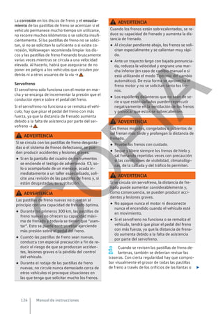 La corrosión en los discos de freno y el ensucia-
miento de las pastillas de freno se acentúan si el
vehículo permanece mucho tiempo sin utilizarse,
no recorre muchos kilómetros o se solicita insufi-
cientemente. Si las pastillas de freno no se solici-
tan, si no se solicitan lo suficiente o si existe co-
rrosión, Volkswagen recomienda limpiar los dis-
cos y las pastillas de freno frenando bruscamente
varias veces mientras se circula a una velocidad
elevada. Al hacerlo, habrá que asegurarse de no
poner en peligro a los vehículos que circulen por
detrás ni a otros usuarios de la vía → .
Servofreno
El servofreno solo funciona con el motor en mar-
cha y se encarga de incrementar la presión que el
conductor ejerce sobre el pedal del freno.
Si el servofreno no funciona o se remolca el vehí-
culo, hay que pisar el pedal del freno con más
fuerza, ya que la distancia de frenado aumenta
debido a la falta de asistencia por parte del ser-
vofreno → .
ADVERTENCIA
Si se circula con las pastillas de freno desgasta-
das o el sistema de frenos defectuoso, se pue-
den producir accidentes y lesiones graves.
● Si en la pantalla del cuadro de instrumentos
se enciende el testigo de advertencia , so-
lo o acompañado de un mensaje, acuda in-
mediatamente a un taller especializado, soli-
cite una revisión de las pastillas de freno y, si
están desgastadas, su sustitución.
ADVERTENCIA
Las pastillas de freno nuevas no cuentan al
principio con una capacidad de frenado óptima.
● Durante los primeros 300 km, las pastillas de
freno nuevas no ofrecen su capacidad máxi-
ma de frenado y todavía se tienen que “asen-
tar”. Esto se puede contrarrestar ejerciendo
más presión sobre el pedal del freno.
● Cuando las pastillas de freno sean nuevas,
conduzca con especial precaución a fin de re-
ducir el riesgo de que se produzcan acciden-
tes, lesiones graves o la pérdida del control
del vehículo.
● Durante el rodaje de las pastillas de freno
nuevas, no circule nunca demasiado cerca de
otros vehículos ni provoque situaciones en
las que tenga que solicitar mucho los frenos.
ADVERTENCIA
Cuando los frenos están sobrecalentados, se re-
duce su capacidad de frenado y aumenta la dis-
tancia de frenado.
● Al circular pendiente abajo, los frenos se soli-
citan especialmente y se calientan muy rápi-
do.
● Ante un trayecto largo con bajada pronuncia-
da, reduzca la velocidad y engrane una mar-
cha inferior (en caso de cambio manual o si
está utilizando el modo Tiptronic del cambio
automático). De esta forma se aprovecha el
freno motor y no se solicitan tanto los fre-
nos.
● Los espóileres delanteros que no sean de se-
rie o que estén dañados pueden repercutir
negativamente en la ventilación de los frenos
y provocar que estos se sobrecalienten.
ADVERTENCIA
Los frenos mojados, congelados o cubiertos de
sal frenan más tarde y prolongan la distancia de
frenado.
● Pruebe los frenos con cuidado.
● Seque y libere siempre los frenos de hielo y
sal frenando repetidas veces con precaución
si las condiciones de visibilidad, climatológi-
cas, de la calzada y del tráfico lo permiten.
ADVERTENCIA
Si se circula sin servofreno, la distancia de fre-
nado puede aumentar considerablemente y,
como consecuencia, se pueden producir acci-
dentes y lesiones graves.
● No apague nunca el motor ni desconecte
nunca el encendido cuando el vehículo esté
en movimiento.
● Si el servofreno no funciona o se remolca el
vehículo, tendrá que pisar el pedal del freno
con más fuerza, ya que la distancia de frena-
do aumenta debido a la falta de asistencia
por parte del servofreno.
Cuando se revisen las pastillas de freno de-
lanteras, también se deberían revisar las
traseras. Con cierta regularidad hay que compro-
bar visualmente el grosor de todas las pastillas
de freno a través de los orificios de las llantas o 
Manual de instrucciones
124
C
O
P
I
A
 