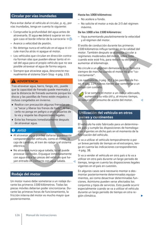 Circular por vías inundadas
Para evitar dañar el vehículo al circular, p. ej., por
vías inundadas, tenga en cuenta lo siguiente:
– Compruebe la profundidad del agua antes de
atravesarla. El agua no deberá superar en nin-
gún caso el borde inferior de la carrocería → .
– Avance a velocidad de peatón.
– No detenga nunca el vehículo en el agua ni cir-
cule marcha atrás ni apague el motor.
– Los vehículos que circulan en dirección contra-
ria forman olas que pueden elevar tanto el ni-
vel del agua para el propio vehículo que no sea
posible atravesar el agua de forma segura.
– Siempre que atraviese agua, desconecte ma-
nualmente el sistema Start-Stop → pág. 133.
ADVERTENCIA
Tras atravesar agua, barro, fango, etc., puede
que la capacidad de frenado quede mermada y
que la distancia de frenado aumente porque los
discos y las pastillas de freno estén mojados o
incluso congelados en invierno.
● Realice con precaución algunas frenadas pa-
ra “secar y liberar los frenos de hielo”. Al ha-
cerlo no ponga en peligro a otros usuarios de
la vía y respete las disposiciones legales.
● Evite los frenazos inmediatamente después
de atravesar agua.
AVISO
● Al atravesar agua pueden dañarse gravemente
componentes del vehículo, como el motor, la
caja de cambios, el tren de rodaje o el sistema
eléctrico.
● No atraviese nunca agua salada; la sal puede
provocar corrosión. Enjuague inmediatamente
con agua dulce las piezas del vehículo que ha-
yan entrado en contacto con agua salada. 
Rodaje del motor
Un motor nuevo debe someterse a un rodaje du-
rante los primeros 1500 kilómetros. Todas las
piezas móviles deberían poder sincronizarse. Du-
rante las primeras horas de funcionamiento, la
fricción interna del motor es mucho mayor que
posteriormente.
Hasta los 1000 kilómetros:
– No acelere a fondo.
– No solicite el motor a más de 2/3 del régimen
máximo.
De los 1000 a los 1500 kilómetros:
– Vaya aumentando paulatinamente la velocidad
y el régimen del motor.
El estilo de conducción durante los primeros
1500 kilómetros influye también en la calidad del
motor. También después se aconseja circular a
regímenes moderados del motor, sobre todo
cuando este esté frío, para reducir su desgaste y
aumentar el kilometraje.
No circule a un régimen demasiado bajo. Reduzca
siempre de marcha cuando el motor no gire “co-
rrectamente”.
Los neumáticos → pág. 251 y las pastillas de fre-
no → pág. 119 nuevos tienen que someterse a un
rodaje con cuidado.
Si se somete el motor a un rodaje adecuado,
aumentará su vida útil y, al mismo tiempo,
se reducirá el consumo de aceite del motor. 
Utilización del vehículo en otros
países y continentes
El vehículo ha sido fabricado para un determina-
do país y cumple las disposiciones de homologa-
ción vigentes en dicho país en el momento de la
fabricación del vehículo.
Si va a utilizar el vehículo temporalmente o por
un breve periodo de tiempo en el extranjero, ten-
ga en cuenta las indicaciones correspondientes
→ pág. 38.
Si va a vender el vehículo en otro país o lo va a
utilizar en otro país durante un largo periodo de
tiempo, tenga en cuenta las disposiciones legales
vigentes en el país en cuestión.
En algunos casos será necesario montar o des-
montar posteriormente determinados equipa-
mientos, así como desactivar determinadas fun-
ciones. Asimismo pueden verse afectados los
conjuntos y tipos de servicios. Esto puede ocurrir
especialmente cuando se va a utilizar el vehículo
durante un largo periodo de tiempo en otra re-
gión climática. 
Manual de instrucciones
126
C
O
P
I
A
 