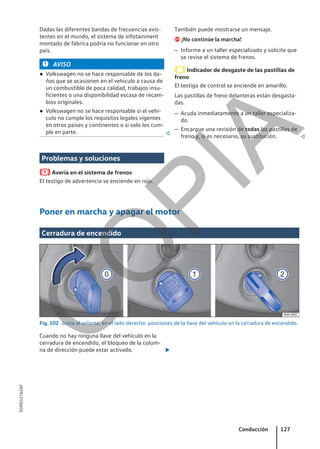 Dadas las diferentes bandas de frecuencias exis-
tentes en el mundo, el sistema de infotainment
montado de fábrica podría no funcionar en otro
país.
AVISO
● Volkswagen no se hace responsable de los da-
ños que se ocasionen en el vehículo a causa de
un combustible de poca calidad, trabajos insu-
ficientes o una disponibilidad escasa de recam-
bios originales.
● Volkswagen no se hace responsable si el vehí-
culo no cumple los requisitos legales vigentes
en otros países y continentes o si solo los cum-
ple en parte. 
Problemas y soluciones
Avería en el sistema de frenos
El testigo de advertencia se enciende en rojo.
También puede mostrarse un mensaje.
 ¡No continúe la marcha!
– Informe a un taller especializado y solicite que
se revise el sistema de frenos.
Indicador de desgaste de las pastillas de
freno
El testigo de control se enciende en amarillo.
Las pastillas de freno delanteras están desgasta-
das.
– Acuda inmediatamente a un taller especializa-
do.
– Encargue una revisión de todas las pastillas de
freno y, si es necesario, su sustitución. 
Poner en marcha y apagar el motor
Cerradura de encendido
Fig. 102 Junto al volante, en el lado derecho: posiciones de la llave del vehículo en la cerradura de encendido.
Cuando no hay ninguna llave del vehículo en la
cerradura de encendido, el bloqueo de la colum-
na de dirección puede estar activado. 
Conducción 127
5GM012762AF
C
O
P
I
A
 