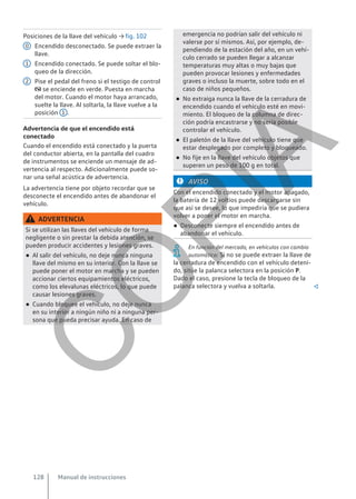 Posiciones de la llave del vehículo → fig. 102
Encendido desconectado. Se puede extraer la
llave.
Encendido conectado. Se puede soltar el blo-
queo de la dirección.
Pise el pedal del freno si el testigo de control
 se enciende en verde. Puesta en marcha
del motor. Cuando el motor haya arrancado,
suelte la llave. Al soltarla, la llave vuelve a la
posición 1 .
Advertencia de que el encendido está
conectado
Cuando el encendido está conectado y la puerta
del conductor abierta, en la pantalla del cuadro
de instrumentos se enciende un mensaje de ad-
vertencia al respecto. Adicionalmente puede so-
nar una señal acústica de advertencia.
La advertencia tiene por objeto recordar que se
desconecte el encendido antes de abandonar el
vehículo.
ADVERTENCIA
Si se utilizan las llaves del vehículo de forma
negligente o sin prestar la debida atención, se
pueden producir accidentes y lesiones graves.
● Al salir del vehículo, no deje nunca ninguna
llave del mismo en su interior. Con la llave se
puede poner el motor en marcha y se pueden
accionar ciertos equipamientos eléctricos,
como los elevalunas eléctricos, lo que puede
causar lesiones graves.
● Cuando bloquee el vehículo, no deje nunca
en su interior a ningún niño ni a ninguna per-
sona que pueda precisar ayuda. En caso de
0
1
2
emergencia no podrían salir del vehículo ni
valerse por sí mismos. Así, por ejemplo, de-
pendiendo de la estación del año, en un vehí-
culo cerrado se pueden llegar a alcanzar
temperaturas muy altas o muy bajas que
pueden provocar lesiones y enfermedades
graves o incluso la muerte, sobre todo en el
caso de niños pequeños.
● No extraiga nunca la llave de la cerradura de
encendido cuando el vehículo esté en movi-
miento. El bloqueo de la columna de direc-
ción podría encastrarse y no sería posible
controlar el vehículo.
● El paletón de la llave del vehículo tiene que
estar desplegado por completo y bloqueado.
● No fije en la llave del vehículo objetos que
superen un peso de 100 g en total.
AVISO
Con el encendido conectado y el motor apagado,
la batería de 12 voltios puede descargarse sin
que así se desee, lo que impediría que se pudiera
volver a poner el motor en marcha.
● Desconecte siempre el encendido antes de
abandonar el vehículo.
En función del mercado, en vehículos con cambio
automático: Si no se puede extraer la llave de
la cerradura de encendido con el vehículo deteni-
do, sitúe la palanca selectora en la posición P.
Dado el caso, presione la tecla de bloqueo de la
palanca selectora y vuelva a soltarla. 
Manual de instrucciones
128
C
O
P
I
A
 