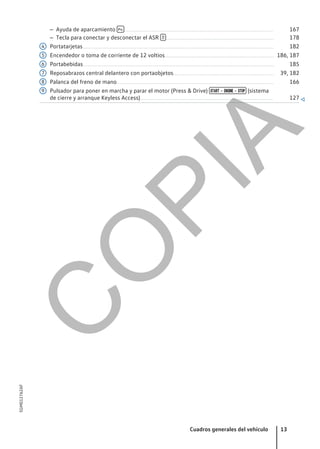 – Ayuda de aparcamiento  ........................................................................................................................... 167
– Tecla para conectar y desconectar el ASR  ......................................................................................... 178
Portatarjetas.............................................................................................................................................................. 182
Encendedor o toma de corriente de 12 voltios.......................................................................................... 186, 187
Portabebidas.............................................................................................................................................................. 185
Reposabrazos central delantero con portaobjetos................................................................................... 39, 182
Palanca del freno de mano.................................................................................................................................. 166
Pulsador para poner en marcha y parar el motor (Press & Drive)  –  –  (sistema
de cierre y arranque Keyless Access).............................................................................................................. 127 
4
5
6
7
8
9
Cuadros generales del vehículo 13
5GM012762AF
C
O
P
I
A
 