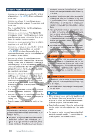 Poner el motor en marcha
– Vehículos con cerradura de encendido: Gire la llave
a la posición → fig. 102 1 . El encendido está
conectado.
– Vehículos con pulsador de encendido y arranque:
Presione el pulsador una vez. El encendido está
conectado.
– Pise el pedal del freno y manténgalo pisado.
Suelte el freno de mano.
– Vehículos con cambio manual: Pise el pedal del
embrague a fondo y manténgalo pisado hasta
que el motor se ponga en marcha. Sitúe la pa-
lanca de cambios en punto muerto.
– Vehículos con cambio automático: Sitúe la palanca
selectora en la posición P o N.
– Vehículos con cerradura de encendido: Gire la llave
en la cerradura de encendido a la posición
→ fig. 102 2 sin pisar el acelerador. Una vez
se ponga el motor en marcha, suelte la llave en
la cerradura de encendido.
– Vehículos con pulsador de encendido y arranque:
Presione el pulsador de encendido y arranque
→ pág. 129 sin pisar el acelerador. Para que el
motor se ponga en marcha tiene que haber
una llave válida dentro del vehículo. Una vez se
ponga el motor en marcha, suelte el pulsador
de encendido y arranque.
– Vehículos con pulsador de encendido y arranque: Si
se bloqueó el vehículo con el mando a distan-
cia de la llave, el pulsador está desactivado. Si
se encuentra dentro del vehículo y tiene que
poner el motor en marcha, desbloquee primero
el vehículo o realice un arranque de emergen-
cia → pág. 133.
– Si el motor no se pone en marcha, interrumpa
el intento y repítalo al cabo de 1 minuto aprox.
– Vehículos con pulsador de encendido y arranque: Da-
do el caso, realice un arranque de emergencia
→ pág. 133.
– Cuando vaya a iniciar la marcha, suelte el fre-
no.
ADVERTENCIA
Se puede reducir el peligro de sufrir lesiones
graves cuando el motor está en marcha o al po-
nerlo en marcha.
● No ponga ni deje nunca el motor en marcha
en recintos cerrados o sin ventilación. Los
gases de escape del motor contienen, entre
otros, monóxido de carbono, un gas tóxico,
incoloro e inodoro. El monóxido de carbono
puede causar la pérdida del conocimiento y
la muerte.
● No ponga ni deje nunca el motor en marcha
si debajo del vehículo o cerca de él hay acei-
te, combustible u otras sustancias fácilmente
inflamables, o si sale alguna de estas sustan-
cias del vehículo, por ejemplo, debido a algún
daño.
● No deje nunca el vehículo sin vigilancia con
el motor en marcha, sobre todo si tiene una
marcha o una relación de marchas engrana-
da. El vehículo podría ponerse en movimien-
to repentinamente o podría suceder algo
inusual que provocara daños, un incendio y
lesiones graves.
● No utilice nunca aerosoles para arranque en
frío del motor. Los aerosoles para arranque
en frío pueden explotar y causar un aumento
repentino del régimen del motor.
ADVERTENCIA
No salga nunca del vehículo dejando el motor
en marcha, sobre todo si tiene una marcha en-
granada o una relación de marchas selecciona-
da. El vehículo podría ponerse en movimiento
repentinamente o podría suceder algo inusual
que provocara daños, un incendio o lesiones
graves.
ADVERTENCIA
Los aerosoles para arranque en frío pueden ex-
plotar o causar un aumento repentino del régi-
men del motor.
● No utilice nunca aerosoles para arranque en
frío del motor.
AVISO
● El motor de arranque o el motor pueden resul-
tar dañados si durante la marcha se intenta
arrancar el motor o si, inmediatamente des-
pués de apagarlo, se arranca de nuevo.
● Cuando el motor esté frío, evite regímenes al-
tos del motor, su sobresolicitación y los acele-
rones.
● No ponga el motor en marcha empujando el
vehículo o remolcándolo. El combustible sin
quemar podría dañar el catalizador. 
Manual de instrucciones
130
C
O
P
I
A
 