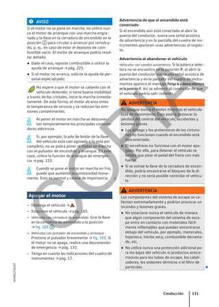 AVISO
Si el motor no se pone en marcha, no utilice nun-
ca el motor de arranque con una marcha engra-
nada y la llave en la cerradura de encendido en la
posición 2 para circular o arrancar por remolca-
do, p. ej., en caso de estar el depósito de com-
bustible vacío. El motor de arranque podría resul-
tar dañado.
● Dado el caso, reposte combustible o utilice la
ayuda de arranque → pág. 225.
● Si el motor no arranca, solicite la ayuda de per-
sonal especializado.
No espere a que el motor se caliente con el
vehículo detenido; si tiene buena visibilidad
a través de los cristales, inicie la marcha inmedia-
tamente. De esta forma, el motor alcanza antes
la temperatura de servicio y se reducen las emi-
siones contaminantes.
Al poner el motor en marcha se desconec-
tan temporalmente los principales consumi-
dores eléctricos.
Si, por ejemplo, la pila de botón de la llave
del vehículo está casi agotada o lo está por
completo, no se podrá poner el motor en marcha
con el pulsador de encendido y arranque. En este
caso, utilice la función de arranque de emergen-
cia → pág. 133.
Cuando se pone el motor en marcha en frío,
puede que aumente la rumorosidad breve-
mente. Esto es normal y carece de importancia. 
Apagar el motor
– Detenga el vehículo → .
– Estacione el vehículo → pág. 165.
– Vehículos con cerradura de encendido: Gire la llave
en la cerradura de encendido a la posición
→ fig. 102 0 .
– Vehículos con pulsador de encendido y arranque:
Presione el pulsador brevemente → fig. 103. Si
el motor no se apaga, realice una desconexión
de emergencia → pág. 133.
– Tenga en cuenta las indicaciones del cuadro de
instrumentos → pág. 17.
Advertencia de que el encendido está
conectado
Si el encendido aún está conectado al abrir la
puerta del conductor, suena una señal acústica
de advertencia y en la pantalla del cuadro de ins-
trumentos aparecen unas advertencias al respec-
to.
Advertencia al abandonar el vehículo
Vehículos con cambio automático: Si la palanca selec-
tora no se encuentra en la posición P, al abrir la
puerta del conductor suena una señal acústica de
advertencia y en la pantalla del cuadro de instru-
mentos aparece el mensaje Ponga la palanca selectora
en la posición P. Así se advierte al conductor de que
el vehículo podría salir rodando.
ADVERTENCIA
No apague nunca el motor mientras el vehículo
esté en movimiento. Esto podría provocar la
pérdida del control del vehículo, accidentes y
lesiones graves.
● Los airbags y los pretensores de los cinturo-
nes no funcionan cuando el encendido está
desconectado.
● El servofreno no funciona con el motor apa-
gado. Por ello, para detener el vehículo se
tendrá que pisar el pedal del freno con más
fuerza.
● Si se extrae la llave de la cerradura de encen-
dido, podría encastrarse el bloqueo de la di-
rección y no sería posible controlar el vehícu-
lo.
ADVERTENCIA
Los componentes del sistema de escape se ca-
lientan extremadamente y podrían provocar un
incendio y lesiones graves.
● No estacione nunca el vehículo de manera
que algún componente del sistema de esca-
pe entre en contacto con materiales fácil-
mente inflamables que puedan encontrarse
debajo del vehículo, por ejemplo, matorrales,
hojarasca, hierba seca, combustible derrama-
do, etc.
● No utilice nunca una protección adicional pa-
ra los bajos del vehículo ni productos antico-
rrosivos para los tubos de escape, los catali-
zadores, los aislantes térmicos o el filtro de
partículas. 
Conducción 131
5GM012762AF
C
O
P
I
A
 