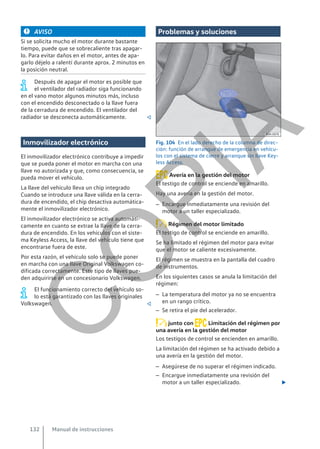 AVISO
Si se solicita mucho el motor durante bastante
tiempo, puede que se sobrecaliente tras apagar-
lo. Para evitar daños en el motor, antes de apa-
garlo déjelo a ralentí durante aprox. 2 minutos en
la posición neutral.
Después de apagar el motor es posible que
el ventilador del radiador siga funcionando
en el vano motor algunos minutos más, incluso
con el encendido desconectado o la llave fuera
de la cerradura de encendido. El ventilador del
radiador se desconecta automáticamente. 
Inmovilizador electrónico
El inmovilizador electrónico contribuye a impedir
que se pueda poner el motor en marcha con una
llave no autorizada y que, como consecuencia, se
pueda mover el vehículo.
La llave del vehículo lleva un chip integrado
Cuando se introduce una llave válida en la cerra-
dura de encendido, el chip desactiva automática-
mente el inmovilizador electrónico.
El inmovilizador electrónico se activa automáti-
camente en cuanto se extrae la llave de la cerra-
dura de encendido. En los vehículos con el siste-
ma Keyless Access, la llave del vehículo tiene que
encontrarse fuera de este.
Por esta razón, el vehículo solo se puede poner
en marcha con una llave Original Volkswagen co-
dificada correctamente. Este tipo de llaves pue-
den adquirirse en un concesionario Volkswagen.
El funcionamiento correcto del vehículo so-
lo está garantizado con las llaves originales
Volkswagen. 
Problemas y soluciones
Fig. 104 En el lado derecho de la columna de direc-
ción: función de arranque de emergencia en vehícu-
los con el sistema de cierre y arranque sin llave Key-
less Access.
Avería en la gestión del motor
El testigo de control se enciende en amarillo.
Hay una avería en la gestión del motor.
– Encargue inmediatamente una revisión del
motor a un taller especializado.
Régimen del motor limitado
El testigo de control se enciende en amarillo.
Se ha limitado el régimen del motor para evitar
que el motor se caliente excesivamente.
El régimen se muestra en la pantalla del cuadro
de instrumentos.
En los siguientes casos se anula la limitación del
régimen:
– La temperatura del motor ya no se encuentra
en un rango crítico.
– Se retira el pie del acelerador.
junto con Limitación del régimen por
una avería en la gestión del motor
Los testigos de control se encienden en amarillo.
La limitación del régimen se ha activado debido a
una avería en la gestión del motor.
– Asegúrese de no superar el régimen indicado.
– Encargue inmediatamente una revisión del
motor a un taller especializado. 
Manual de instrucciones
132
C
O
P
I
A
 