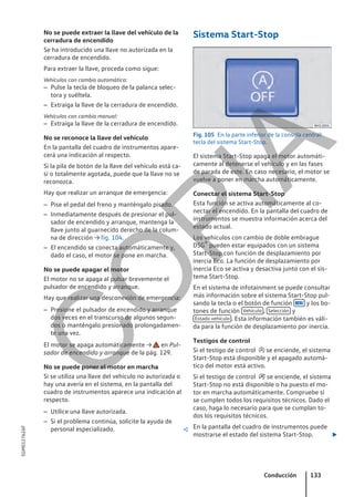 No se puede extraer la llave del vehículo de la
cerradura de encendido
Se ha introducido una llave no autorizada en la
cerradura de encendido.
Para extraer la llave, proceda como sigue:
Vehículos con cambio automático:
– Pulse la tecla de bloqueo de la palanca selec-
tora y suéltela.
– Extraiga la llave de la cerradura de encendido.
Vehículos con cambio manual:
– Extraiga la llave de la cerradura de encendido.
No se reconoce la llave del vehículo
En la pantalla del cuadro de instrumentos apare-
cerá una indicación al respecto.
Si la pila de botón de la llave del vehículo está ca-
si o totalmente agotada, puede que la llave no se
reconozca.
Hay que realizar un arranque de emergencia:
– Pise el pedal del freno y manténgalo pisado.
– Inmediatamente después de presionar el pul-
sador de encendido y arranque, mantenga la
llave junto al guarnecido derecho de la colum-
na de dirección → fig. 104.
– El encendido se conecta automáticamente y,
dado el caso, el motor se pone en marcha.
No se puede apagar el motor
El motor no se apaga al pulsar brevemente el
pulsador de encendido y arranque.
Hay que realizar una desconexión de emergencia:
– Presione el pulsador de encendido y arranque
dos veces en el transcurso de algunos segun-
dos o manténgalo presionado prolongadamen-
te una vez.
El motor se apaga automáticamente → en Pul-
sador de encendido y arranque de la pág. 129.
No se puede poner el motor en marcha
Si se utiliza una llave del vehículo no autorizada o
hay una avería en el sistema, en la pantalla del
cuadro de instrumentos aparece una indicación al
respecto.
– Utilice una llave autorizada.
– Si el problema continúa, solicite la ayuda de
personal especializado. 
Sistema Start-Stop
Fig. 105 En la parte inferior de la consola central:
tecla del sistema Start-Stop.
El sistema Start-Stop apaga el motor automáti-
camente al detenerse el vehículo y en las fases
de parada de este. En caso necesario, el motor se
vuelve a poner en marcha automáticamente.
Conectar el sistema Start-Stop
Esta función se activa automáticamente al co-
nectar el encendido. En la pantalla del cuadro de
instrumentos se muestra información acerca del
estado actual.
Los vehículos con cambio de doble embrague
DSG® pueden estar equipados con un sistema
Start-Stop con función de desplazamiento por
inercia Eco. La función de desplazamiento por
inercia Eco se activa y desactiva junto con el sis-
tema Start-Stop.
En el sistema de infotainment se puede consultar
más información sobre el sistema Start-Stop pul-
sando la tecla o el botón de función  y los bo-
tones de función Vehículo , Selección y
Estado vehículo . Esta información también es váli-
da para la función de desplazamiento por inercia.
Testigos de control
Si el testigo de control  se enciende, el sistema
Start-Stop está disponible y el apagado automá-
tico del motor está activo.
Si el testigo de control  se enciende, el sistema
Start-Stop no está disponible o ha puesto el mo-
tor en marcha automáticamente. Compruebe si
se cumplen todos los requisitos técnicos. Dado el
caso, haga lo necesario para que se cumplan to-
dos los requisitos técnicos.
En la pantalla del cuadro de instrumentos puede
mostrarse el estado del sistema Start-Stop. 
Conducción 133
5GM012762AF
C
O
P
I
A
 