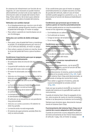En sistemas de infotainment con función de na-
vegación, en caso necesario se puede mostrar
adicionalmente una barra de acceso rápido a la
información sobre el estado del sistema Start-
Stop. Pulse sobre la i de la barra para obtener
más información sobre el estado del sistema.
Vehículos con cambio manual
– En el desplazamiento por inercia o con el vehí-
culo detenido, ponga el punto muerto y suelte
el pedal del embrague. El motor se apaga.
– Para volver a ponerlo en marcha basta con pi-
sar el embrague.
Vehículos con cambio de doble embrague
DSG®
– Para parar, pise el pedal del freno y manténga-
lo pisado. En el desplazamiento por inercia o
con el vehículo detenido, el motor se apaga.
– Para volver a poner el motor en marcha, levan-
te el pie del pedal del freno o pise el acelera-
dor.
Condiciones importantes para que se apague
el motor automáticamente
– El conductor tiene el cinturón de seguridad co-
locado.
– La puerta del conductor está cerrada.
– El capó del motor está cerrado.
– El motor ha alcanzado una temperatura míni-
ma.
– Vehículos con Climatronic: La temperatura del ha-
bitáculo está dentro de los valores preajusta-
dos y la humedad del aire no es demasiado al-
ta.
– La función de desescarchado/desempañado
del climatizador no está activada.
– El estado de carga de la batería de 12 voltios
es suficiente.
– La temperatura de la batería de 12 voltios no
es demasiado baja ni alta.
– El vehículo no se encuentra en una pendiente
muy pronunciada.
– Vehículos con cambio automático: El volante no
está muy girado.
– La marcha atrás no está engranada.
– El sistema de aparcamiento asistido (Park As-
sist) no está activado.
Si las condiciones para que el motor se apague
automáticamente se cumplen durante una fase
de parada del vehículo, dado el caso el motor
también puede apagarse a posteriori, p. ej., si se
desconecta la función de desescarchado/desem-
pañado.
Condiciones que provocan que el motor se
vuelva a poner en marcha automáticamente
El motor puede ponerse en marcha automática-
mente en los siguientes casos:
– Si el habitáculo se calienta o se enfría mucho.
– Si el vehículo se mueve.
– Si baja la tensión de la batería de 12 voltios.
– Si se mueve el volante.
Condiciones que hacen necesario poner el
motor en marcha manualmente
En los siguientes casos hay que poner el motor
en marcha manualmente:
– Si se abre la puerta del conductor.
– Si se abre el capó del motor.
Desconectar y conectar manualmente el
sistema Start-Stop
En función del equipamiento, con la tecla 
también se desactiva y activa la función de des-
plazamiento por inercia Eco.
– Para desconectar el sistema, pulse la tecla 
situada en la consola central → fig. 105. Cuan-
do el sistema Start-Stop está desconectado, se
enciende el testigo de control de la tecla.
– Para volver a conectar el sistema, pulse de
nuevo la tecla  de la consola central
→ fig. 105.
Cada vez que se pulsa la tecla  , se muestra el
estado del sistema en la pantalla del cuadro de
instrumentos.
Cuando el sistema Start-Stop ha apagado el mo-
tor, este se pone de nuevo en marcha inmediata-
mente si se desconecta el sistema con la tecla  .
Siempre que atraviese agua, desconecte manual-
mente el sistema Start-Stop.
Funcionamiento del sistema Start-Stop con el
control de crucero adaptativo (ACC) activado
Cuando el control de crucero adaptativo (ACC) in-
terviene activamente en los frenos hasta detener
el vehículo → pág. 152, el motor se apaga. 
Manual de instrucciones
134
C
O
P
I
A
 
