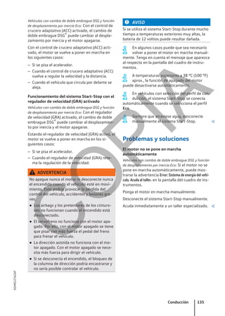 Vehículos con cambio de doble embrague DSG y función
de desplazamiento por inercia Eco: Con el control de
crucero adaptativo (ACC) activado, el cambio de
doble embrague DSG® puede cambiar al despla-
zamiento por inercia y el motor apagarse.
Con el control de crucero adaptativo (ACC) acti-
vado, el motor se vuelve a poner en marcha en
los siguientes casos:
– Si se pisa el acelerador.
– Cuando el control de crucero adaptativo (ACC)
vuelve a regular la velocidad y la distancia.
– Cuando el vehículo que circula por delante se
aleja.
Funcionamiento del sistema Start-Stop con el
regulador de velocidad (GRA) activado
Vehículos con cambio de doble embrague DSG y función
de desplazamiento por inercia Eco: Con el regulador
de velocidad (GRA) activado, el cambio de doble
embrague DSG® puede cambiar al desplazamien-
to por inercia y el motor apagarse.
Estando el regulador de velocidad (GRA) activo, el
motor se vuelve a poner en marcha en los si-
guientes casos:
– Si se pisa el acelerador.
– Cuando el regulador de velocidad (GRA) reto-
ma la regulación de la velocidad.
ADVERTENCIA
No apague nunca el motor ni desconecte nunca
el encendido cuando el vehículo esté en movi-
miento. Esto podría provocar la pérdida del
control del vehículo, accidentes y lesiones gra-
ves.
● Los airbags y los pretensores de los cinturo-
nes no funcionan cuando el encendido está
desconectado.
● El servofreno no funciona con el motor apa-
gado. Por ello, con el motor apagado se tiene
que pisar con más fuerza el pedal del freno
para frenar el vehículo.
● La dirección asistida no funciona con el mo-
tor apagado. Con el motor apagado se nece-
sita más fuerza para dirigir el vehículo.
● Si se desconecta el encendido, el bloqueo de
la columna de dirección podría encastrarse y
no sería posible controlar el vehículo.
AVISO
Si se utiliza el sistema Start-Stop durante mucho
tiempo a temperaturas exteriores muy altas, la
batería de 12 voltios puede resultar dañada.
En algunos casos puede que sea necesario
volver a poner el motor en marcha manual-
mente. Tenga en cuenta el mensaje que aparezca
al respecto en la pantalla del cuadro de instru-
mentos.
A temperaturas superiores a 38 °C (100 °F)
aprox., la función de apagado del motor
puede desactivarse automáticamente.
En vehículos con selección del perfil de con-
ducción, el sistema Start-Stop se conecta
automáticamente cuando se selecciona el perfil
Eco.
Siempre que atraviese agua, desconecte
manualmente el sistema Start-Stop. 
Problemas y soluciones
El motor no se pone en marcha
automáticamente
Vehículos con cambio de doble embrague DSG y función
de desplazamiento por inercia Eco: Si el motor no se
pone en marcha automáticamente, puede mos-
trarse la advertencia Error: Sistema de energía del vehí-
culo. Acuda al taller. en la pantalla del cuadro de ins-
trumentos.
Ponga el motor en marcha manualmente.
Desconecte el sistema Start-Stop manualmente.
Acuda inmediatamente a un taller especializado. 
Conducción 135
5GM012762AF
C
O
P
I
A
 